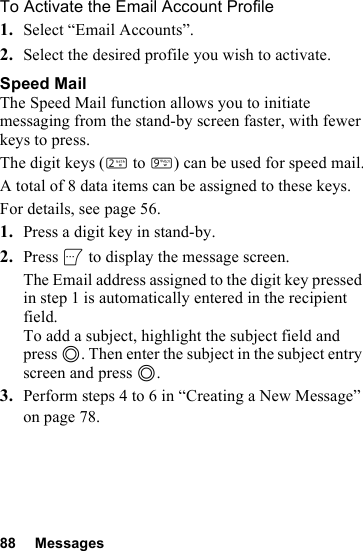 88 MessagesTo Activate the Email Account Profile1. Select “Email Accounts”.2. Select the desired profile you wish to activate.Speed MailThe Speed Mail function allows you to initiate messaging from the stand-by screen faster, with fewer keys to press.The digit keys (H to O) can be used for speed mail.A total of 8 data items can be assigned to these keys.For details, see page 56.1. Press a digit key in stand-by.2. Press A to display the message screen.The Email address assigned to the digit key pressed in step 1 is automatically entered in the recipient field.To add a subject, highlight the subject field and press B. Then enter the subject in the subject entry screen and press B.3. Perform steps 4 to 6 in “Creating a New Message” on page 78.