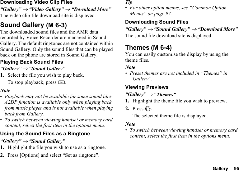 Gallery 95Downloading Video Clip Files“Gallery” → “Video Gallery” → “Download More”The video clip file download site is displayed.Sound GalleryThe downloaded sound files and the AMR data recorded by Voice Recorder are managed in Sound Gallery. The default ringtones are not contained within Sound Gallery. Only the sound files that can be played back on the phone are stored in Sound Gallery.Playing Back Sound Files“Gallery” → “Sound Gallery”1. Select the file you wish to play back.To stop playback, press U.Note•Playback may not be available for some sound files. A2DP function is available only when playing back from music player and is not available when playing back from Gallery.•To switch between viewing handset or memory card content, select the first item in the options menu.Using the Sound Files as a Ringtone“Gallery” → “Sound Gallery”1. Highlight the file you wish to use as a ringtone.2. Press [Options] and select “Set as ringtone”.Tip•For other option menus, see “Common Option Menus” on page 97.Downloading Sound Files“Gallery” → “Sound Gallery” → “Download More”The sound file download site is displayed.ThemesYou can easily customise the display by using the theme files.Note•Preset themes are not included in “Themes” in “Gallery”.Viewing Previews“Gallery” → “Themes”1. Highlight the theme file you wish to preview.2. Press B.The selected theme file is displayed.Note•To switch between viewing handset or memory card content, select the first item in the options menu. (M 6-3)(M 6-4)