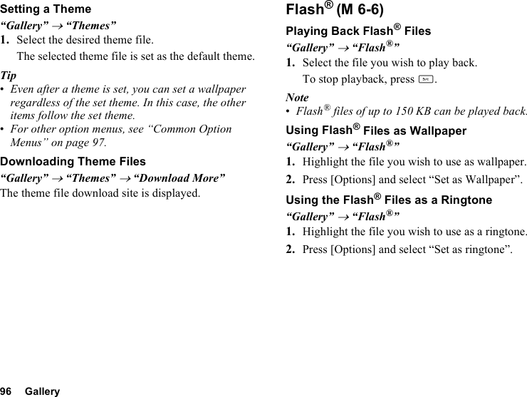 96 GallerySetting a Theme“Gallery” → “Themes”1. Select the desired theme file.The selected theme file is set as the default theme.Tip•Even after a theme is set, you can set a wallpaper regardless of the set theme. In this case, the other items follow the set theme.•For other option menus, see “Common Option Menus” on page 97.Downloading Theme Files“Gallery” → “Themes” → “Download More”The theme file download site is displayed.Flash®Playing Back Flash® Files“Gallery” → “Flash®”1. Select the file you wish to play back.To stop playback, press U.Note•Flash® files of up to 150 KB can be played back. Using Flash® Files as Wallpaper“Gallery” → “Flash®”1. Highlight the file you wish to use as wallpaper.2. Press [Options] and select “Set as Wallpaper”.Using the Flash® Files as a Ringtone“Gallery” → “Flash®”1. Highlight the file you wish to use as a ringtone.2. Press [Options] and select “Set as ringtone”.(M 6-6)