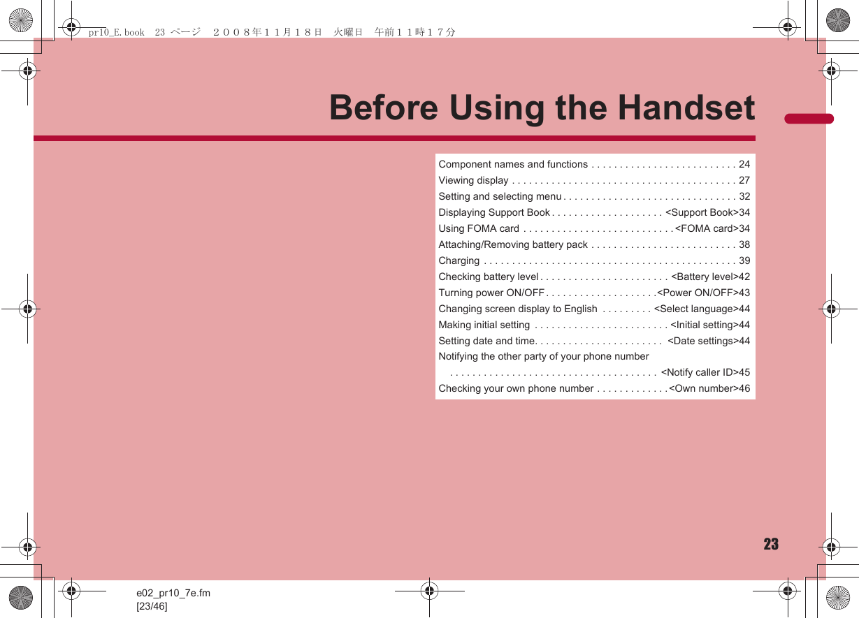 e02_pr10_7e.fm[23/46]23Before Using the HandsetComponent names and functions . . . . . . . . . . . . . . . . . . . . . . . . . . 24Viewing display . . . . . . . . . . . . . . . . . . . . . . . . . . . . . . . . . . . . . . . . 27Setting and selecting menu . . . . . . . . . . . . . . . . . . . . . . . . . . . . . . . 32Displaying Support Book . . . . . . . . . . . . . . . . . . . . &lt;Support Book&gt;34Using FOMA card . . . . . . . . . . . . . . . . . . . . . . . . . . . &lt;FOMA card&gt;34Attaching/Removing battery pack . . . . . . . . . . . . . . . . . . . . . . . . . . 38Charging  . . . . . . . . . . . . . . . . . . . . . . . . . . . . . . . . . . . . . . . . . . . . . 39Checking battery level . . . . . . . . . . . . . . . . . . . . . . . &lt;Battery level&gt;42Turning power ON/OFF . . . . . . . . . . . . . . . . . . . .&lt;Power ON/OFF&gt;43Changing screen display to English  . . . . . . . . . &lt;Select language&gt;44Making initial setting  . . . . . . . . . . . . . . . . . . . . . . . . &lt;Initial setting&gt;44Setting date and time. . . . . . . . . . . . . . . . . . . . . . .  &lt;Date settings&gt;44Notifying the other party of your phone number . . . . . . . . . . . . . . . . . . . . . . . . . . . . . . . . . . . . .  &lt;Notify caller ID&gt;45Checking your own phone number . . . . . . . . . . . . .&lt;Own number&gt;46pr10_E.book  23 ページ  ２００８年１１月１８日　火曜日　午前１１時１７分