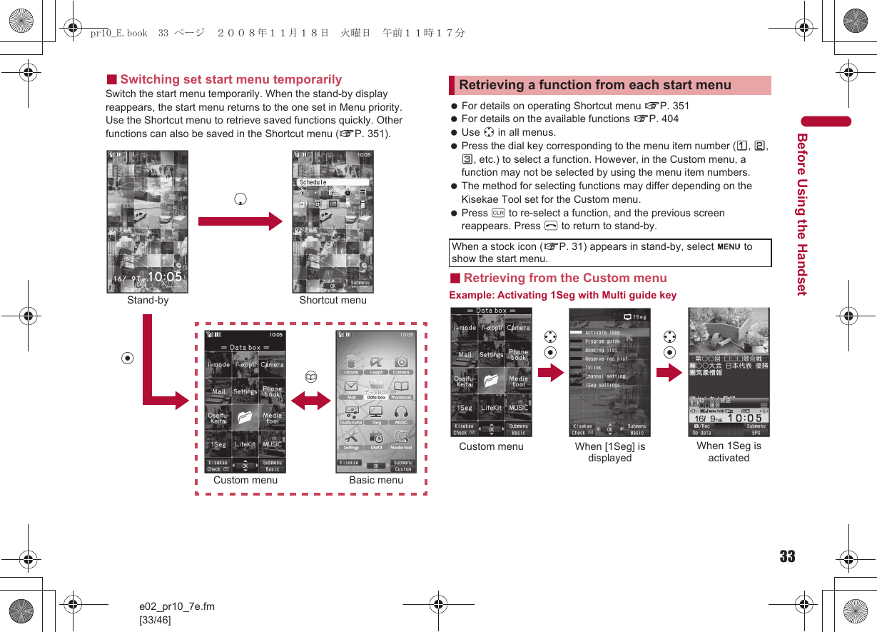 33e02_pr10_7e.fm[33/46]Before Using the Handset■Switching set start menu temporarilySwitch the start menu temporarily. When the stand-by display reappears, the start menu returns to the one set in Menu priority.Use the Shortcut menu to retrieve saved functions quickly. Other functions can also be saved in the Shortcut menu (nP. 351). For details on operating Shortcut menu nP. 351 For details on the available functions nP. 404 Use w in all menus. Press the dial key corresponding to the menu item number (U, V, W, etc.) to select a function. However, in the Custom menu, a function may not be selected by using the menu item numbers. The method for selecting functions may differ depending on the Kisekae Tool set for the Custom menu. Press c to re-select a function, and the previous screen reappears. Press H to return to stand-by.■Retrieving from the Custom menuExample: Activating 1Seg with Multi guide keyStand-bytShortcut menuaBasic menuCustom menupRetrieving a function from each start menuWhen a stock icon (nP. 31) appears in stand-by, select G to show the start menu.wtCustom menu When [1Seg] is displayedWhen 1Seg is activatedwtpr10_E.book  33 ページ  ２００８年１１月１８日　火曜日　午前１１時１７分