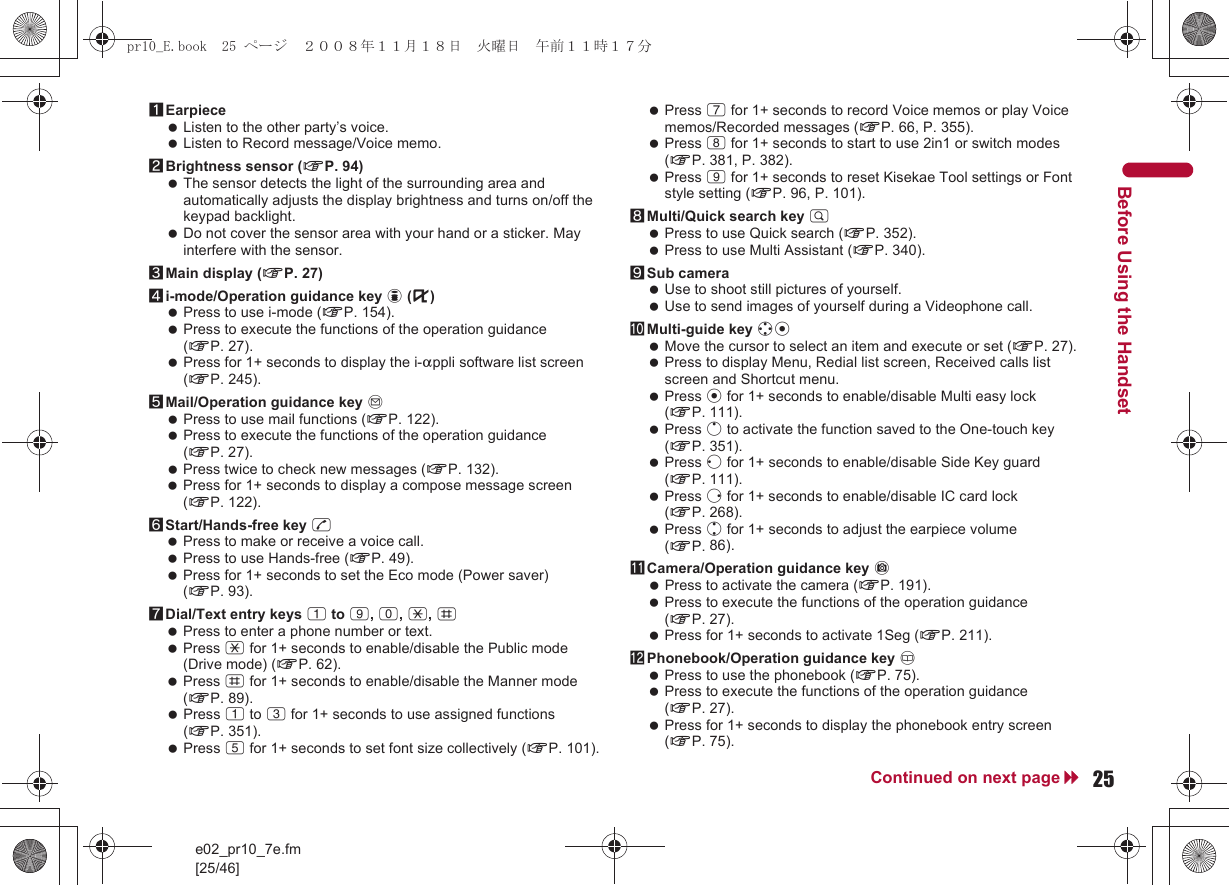 e02_pr10_7e.fm[25/46]25Continued on next pageBefore Using the Handset1Earpiece Listen to the other party’s voice. Listen to Record message/Voice memo.2Brightness sensor (nP. 94) The sensor detects the light of the surrounding area and automatically adjusts the display brightness and turns on/off the keypad backlight. Do not cover the sensor area with your hand or a sticker. May interfere with the sensor.3Main display (nP. 27)4i-mode/Operation guidance key i (,) Press to use i-mode (nP. 154). Press to execute the functions of the operation guidance (nP. 27). Press for 1+ seconds to display the i-appli software list screen (nP. 245).5Mail/Operation guidance key m Press to use mail functions (nP. 122). Press to execute the functions of the operation guidance (nP. 27). Press twice to check new messages (nP. 132). Press for 1+ seconds to display a compose message screen (nP. 122).6Start/Hands-free key s Press to make or receive a voice call. Press to use Hands-free (nP. 49). Press for 1+ seconds to set the Eco mode (Power saver) (nP. 93).7Dial/Text entry keys 1 to 9, 0, *, # Press to enter a phone number or text. Press * for 1+ seconds to enable/disable the Public mode (Drive mode) (nP. 62). Press # for 1+ seconds to enable/disable the Manner mode (nP. 89). Press 1 to 3 for 1+ seconds to use assigned functions (nP. 351). Press 5 for 1+ seconds to set font size collectively (nP. 101). Press 7 for 1+ seconds to record Voice memos or play Voice memos/Recorded messages (nP. 66, P. 355). Press 8 for 1+ seconds to start to use 2in1 or switch modes (nP. 381, P. 382). Press 9 for 1+ seconds to reset Kisekae Tool settings or Font style setting (nP. 96, P. 101).8Multi/Quick search key $ Press to use Quick search (nP. 352). Press to use Multi Assistant (nP. 340).9Sub camera Use to shoot still pictures of yourself. Use to send images of yourself during a Videophone call.aMulti-guide key wt Move the cursor to select an item and execute or set (nP. 27). Press to display Menu, Redial list screen, Received calls list screen and Shortcut menu. Press t for 1+ seconds to enable/disable Multi easy lock (nP. 111). Press o to activate the function saved to the One-touch key (nP. 351). Press q for 1+ seconds to enable/disable Side Key guard (nP. 111). Press r for 1+ seconds to enable/disable IC card lock (nP. 268). Press u for 1+ seconds to adjust the earpiece volume (nP. 86).bCamera/Operation guidance key C Press to activate the camera (nP. 191). Press to execute the functions of the operation guidance (nP. 27). Press for 1+ seconds to activate 1Seg (nP. 211).cPhonebook/Operation guidance key a Press to use the phonebook (nP. 75). Press to execute the functions of the operation guidance (nP. 27). Press for 1+ seconds to display the phonebook entry screen (nP. 75).pr10_E.book  25 ページ  ２００８年１１月１８日　火曜日　午前１１時１７分