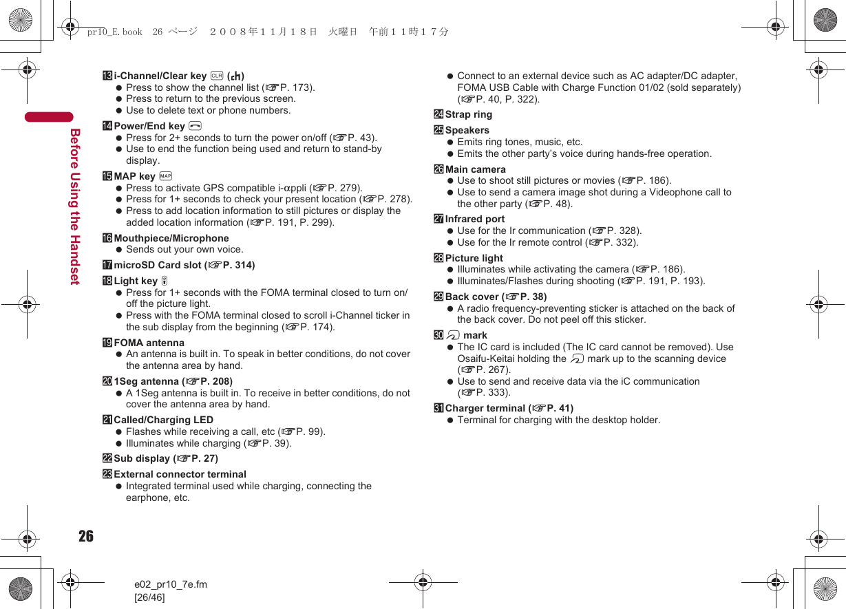 26e02_pr10_7e.fm[26/46]Before Using the Handsetdi-Channel/Clear key c (J) Press to show the channel list (nP. 173). Press to return to the previous screen. Use to delete text or phone numbers.ePower/End key H Press for 2+ seconds to turn the power on/off (nP. 43). Use to end the function being used and return to stand-by display.fMAP key { Press to activate GPS compatible i-appli (nP. 279). Press for 1+ seconds to check your present location (nP. 278). Press to add location information to still pictures or display the added location information (nP. 191, P. 299).gMouthpiece/Microphone Sends out your own voice.hmicroSD Card slot (nP. 314)iLight key &amp; Press for 1+ seconds with the FOMA terminal closed to turn on/off the picture light. Press with the FOMA terminal closed to scroll i-Channel ticker in the sub display from the beginning (nP. 174).jFOMA antenna An antenna is built in. To speak in better conditions, do not cover the antenna area by hand.k1Seg antenna (nP. 208) A 1Seg antenna is built in. To receive in better conditions, do not cover the antenna area by hand.lCalled/Charging LED Flashes while receiving a call, etc (nP. 99). Illuminates while charging (nP. 39).mSub display (nP. 27)nExternal connector terminal Integrated terminal used while charging, connecting the earphone, etc. Connect to an external device such as AC adapter/DC adapter, FOMA USB Cable with Charge Function 01/02 (sold separately) (nP. 40, P. 322).oStrap ringpSpeakers Emits ring tones, music, etc. Emits the other party’s voice during hands-free operation.qMain camera Use to shoot still pictures or movies (nP. 186). Use to send a camera image shot during a Videophone call to the other party (nP. 48).rInfrared port Use for the Ir communication (nP. 328). Use for the Ir remote control (nP. 332).sPicture light Illuminates while activating the camera (nP. 186). Illuminates/Flashes during shooting (nP. 191, P. 193).tBack cover (nP. 38) A radio frequency-preventing sticker is attached on the back of the back cover. Do not peel off this sticker.ub mark The IC card is included (The IC card cannot be removed). Use Osaifu-Keitai holding the b mark up to the scanning device (nP. 267). Use to send and receive data via the iC communication (nP. 333).vCharger terminal (nP. 41) Terminal for charging with the desktop holder.pr10_E.book  26 ページ  ２００８年１１月１８日　火曜日　午前１１時１７分