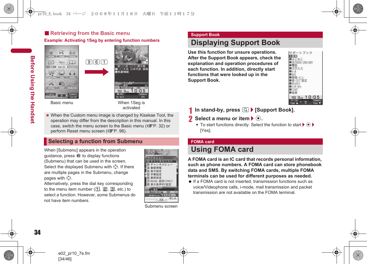 34e02_pr10_7e.fm[34/46]Before Using the Handset■Retrieving from the Basic menuExample: Activating 1Seg by entering function numbersWhen [Submenu] appears in the operation guidance, press C to display functions (Submenu) that can be used in the screen. Select the displayed Submenu with w. If there are multiple pages in the Submenu, change pages with w.Alternatively, press the dial key corresponding to the menu item number (U, V, W, etc.) to select a function. However, some Submenus do not have item numbers.Use this function for unsure operations. After the Support Book appears, check the explanation and operation procedures of each function. In addition, directly start functions that were looked up in the Support Book.1In stand-by, press $/[Support Book].2Select a menu or item/t.:To start functions directly: Select the function to start/t/[Yes].A FOMA card is an IC card that records personal information, such as phone numbers. A FOMA card can store phonebook data and SMS. By switching FOMA cards, multiple FOMA terminals can be used for different purposes as needed. If a FOMA card is not inserted, transmission functions such as voice/Videophone calls, i-mode, mail transmission and packet transmission are not available on the FOMA terminal. When the Custom menu image is changed by Kisekae Tool, the operation may differ from the description in this manual. In this case, switch the menu screen to the Basic menu (nP. 32) or perform Reset menu screen (nP. 96).Selecting a function from SubmenuBasic menu When 1Seg isactivated961Submenu screenSupport BookDisplaying Support BookFOMA cardUsing FOMA cardpr10_E.book  34 ページ  ２００８年１１月１８日　火曜日　午前１１時１７分