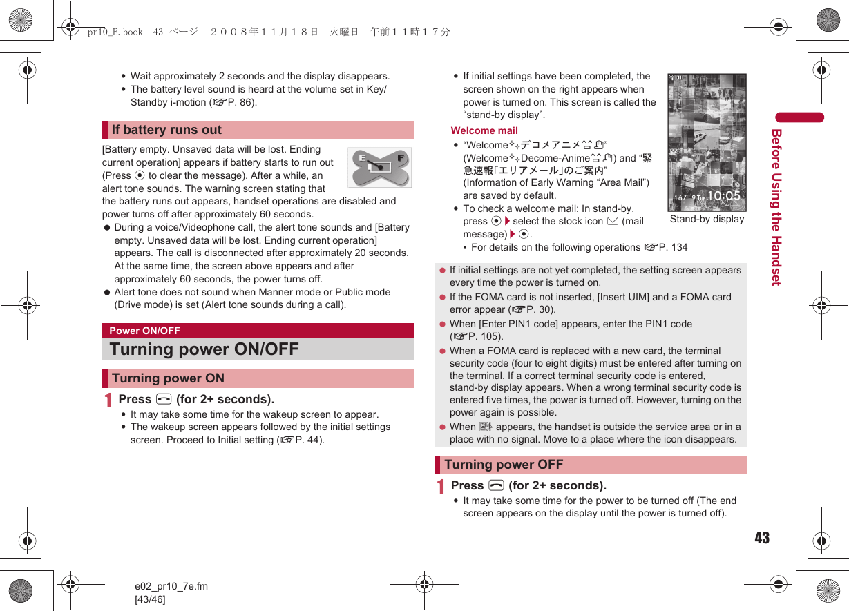 43e02_pr10_7e.fm[43/46]Before Using the Handset:Wait approximately 2 seconds and the display disappears.:The battery level sound is heard at the volume set in Key/Standby i-motion (nP. 86).[Battery empty. Unsaved data will be lost. Ending current operation] appears if battery starts to run out (Press t to clear the message). After a while, an alert tone sounds. The warning screen stating that the battery runs out appears, handset operations are disabled and power turns off after approximately 60 seconds. During a voice/Videophone call, the alert tone sounds and [Battery empty. Unsaved data will be lost. Ending current operation] appears. The call is disconnected after approximately 20 seconds. At the same time, the screen above appears and after approximately 60 seconds, the power turns off. Alert tone does not sound when Manner mode or Public mode (Drive mode) is set (Alert tone sounds during a call).1Press H (for 2+ seconds).:It may take some time for the wakeup screen to appear.:The wakeup screen appears followed by the initial settings screen. Proceed to Initial setting (nP. 44).:If initial settings have been completed, the screen shown on the right appears when power is turned on. This screen is called the “stand-by display”.Welcome mail:“Welcome$デコメアニメ%&amp;” (Welcome$Decome-Anime%&amp;) and “緊急速報「エリアメール」のご案内” (Information of Early Warning “Area Mail”) are saved by default.:To check a welcome mail: In stand-by, press t/select the stock icon C (mail message)/t.• For details on the following operations nP. 1341Press H (for 2+ seconds).:It may take some time for the power to be turned off (The end screen appears on the display until the power is turned off).If battery runs outPower ON/OFFTurning power ON/OFFTurning power ON If initial settings are not yet completed, the setting screen appears every time the power is turned on. If the FOMA card is not inserted, [Insert UIM] and a FOMA card error appear (nP. 30). When [Enter PIN1 code] appears, enter the PIN1 code (nP. 105). When a FOMA card is replaced with a new card, the terminal security code (four to eight digits) must be entered after turning on the terminal. If a correct terminal security code is entered, stand-by display appears. When a wrong terminal security code is entered five times, the power is turned off. However, turning on the power again is possible. When A appears, the handset is outside the service area or in a place with no signal. Move to a place where the icon disappears.Turning power OFFStand-by displaypr10_E.book  43 ページ  ２００８年１１月１８日　火曜日　午前１１時１７分