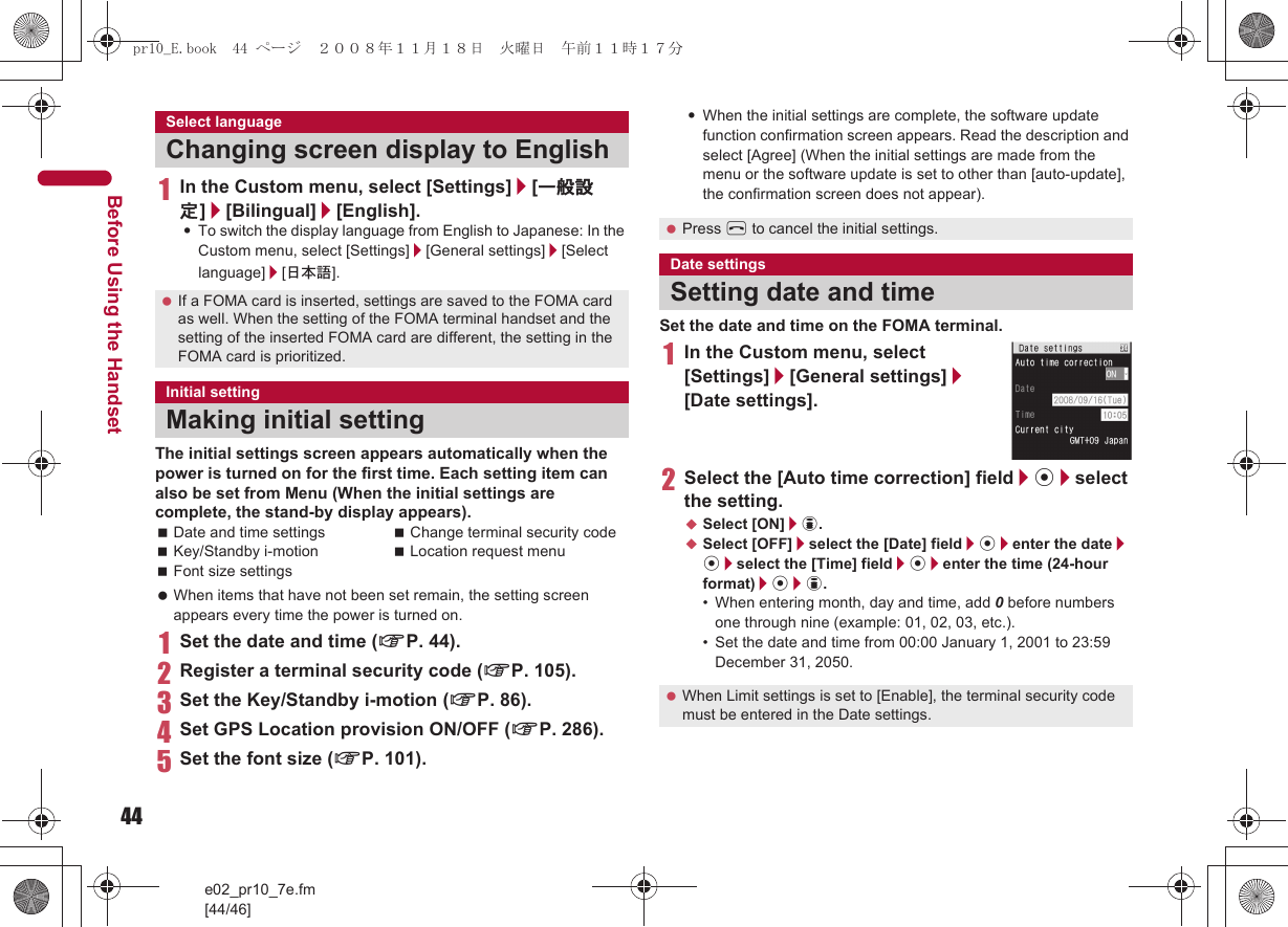44e02_pr10_7e.fm[44/46]Before Using the Handset1In the Custom menu, select [Settings]/[一般設定]/[Bilingual]/[English].:To switch the display language from English to Japanese: In the Custom menu, select [Settings]/[General settings]/[Select language]/[日本語].The initial settings screen appears automatically when the power is turned on for the first time. Each setting item can also be set from Menu (When the initial settings are complete, the stand-by display appears). When items that have not been set remain, the setting screen appears every time the power is turned on.1Set the date and time (nP. 44).2Register a terminal security code (nP. 105).3Set the Key/Standby i-motion (nP. 86).4Set GPS Location provision ON/OFF (nP. 286).5Set the font size (nP. 101).:When the initial settings are complete, the software update function confirmation screen appears. Read the description and select [Agree] (When the initial settings are made from the menu or the software update is set to other than [auto-update], the confirmation screen does not appear).Set the date and time on the FOMA terminal.1In the Custom menu, select [Settings]/[General settings]/[Date settings].2Select the [Auto time correction] field/t/select the setting.;Select [ON]/i.;Select [OFF]/select the [Date] field/t/enter the date/t/select the [Time] field/t/enter the time (24-hour format)/t/i.• When entering month, day and time, add 0 before numbers one through nine (example: 01, 02, 03, etc.).• Set the date and time from 00:00 January 1, 2001 to 23:59 December 31, 2050.Select languageChanging screen display to English If a FOMA card is inserted, settings are saved to the FOMA card as well. When the setting of the FOMA terminal handset and the setting of the inserted FOMA card are different, the setting in the FOMA card is prioritized.Initial settingMaking initial settingDate and time settings Change terminal security codeKey/Standby i-motion Location request menuFont size settings Press H to cancel the initial settings.Date settingsSetting date and time When Limit settings is set to [Enable], the terminal security code must be entered in the Date settings.pr10_E.book  44 ページ  ２００８年１１月１８日　火曜日　午前１１時１７分