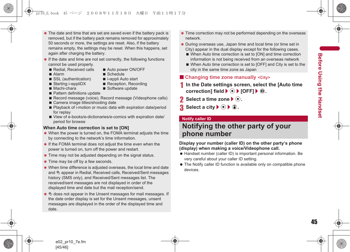 45e02_pr10_7e.fm[45/46]Before Using the Handset■Changing time zone manually &lt;City&gt;1In the Date settings screen, select the [Auto time correction] field/t/[OFF]/C.2Select a time zone/t.3Select a city/t/i.Display your number (caller ID) on the other party’s phone (display) when making a voice/Videophone call. Handset number (caller ID) is important personal information. Be very careful about your caller ID setting. The Notify caller ID function is available only on compatible phone devices. The date and time that are set are saved even if the battery pack is removed, but if the battery pack remains removed for approximately 50 seconds or more, the settings are reset. Also, if the battery remains empty, the settings may be reset. When this happens, set again after charging the battery. If the date and time are not set correctly, the following functions cannot be used properly.Redial, Received calls Auto power ON/OFFAlarm ScheduleSSL (authentication) i-appli Auto startStarting i-appliDX Reception, RecordingMachi-chara Software updatePattern definitions updateRecord message (voice), Record message (Videophone calls)Camera image titles/shooting datePlayback of i-motion or music data with expiration date/period for replayView of e-books/e-dictionaries/e-comics with expiration date/period for browseWhen Auto time correction is set to [ON] When the power is turned on, the FOMA terminal adjusts the time by connecting to the network’s time information. If the FOMA terminal does not adjust the time even when the power is turned on, turn off the power and restart. Time may not be adjusted depending on the signal status. Time may be off by a few seconds. When time difference is adjusted overseas, the local time and date and ! appear in Redial, Received calls, Received/Sent messages history (SMS only), and Received/Sent messages list. The received/sent messages are not displayed in order of the displayed time and date but the mail reception/send. ! does not appear in the Unsent messages for mail messages. If the date order display is set for the Unsent messages, unsent messages are displayed in the order of the displayed time and date. Time correction may not be performed depending on the overseas network. During overseas use, Japan time and local time (or time set in City) appear in the dual display except for the following cases.When Auto time correction is set to [ON] and time correction information is not being received from an overseas networkWhen Auto time correction is set to [OFF] and City is set to the city in the same time zone as JapanNotify caller IDNotifying the other party of your phone numberpr10_E.book  45 ページ  ２００８年１１月１８日　火曜日　午前１１時１７分