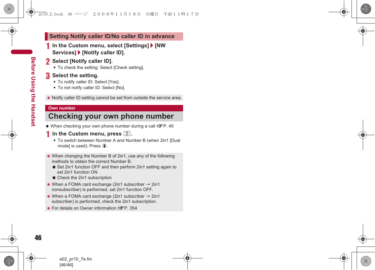 46e02_pr10_7e.fm[46/46]Before Using the Handset1In the Custom menu, select [Settings]/[NW Services]/[Notify caller ID].2Select [Notify caller ID].:To check the setting: Select [Check setting].3Select the setting.:To notify caller ID: Select [Yes].:To not notify caller ID: Select [No]. When checking your own phone number during a call nP. 491In the Custom menu, press 0.:To switch between Number A and Number B (when 2in1 [Dual mode] is used): Press i.Setting Notify caller ID/No caller ID in advance Notify caller ID setting cannot be set from outside the service area.Own numberChecking your own phone number When changing the Number B of 2in1, use any of the following methods to obtain the correct Number B.Set 2in1 function OFF and then perform 2in1 setting again to set 2in1 function ONCheck the 2in1 subscription When a FOMA card exchange (2in1 subscriber b 2in1 nonsubscriber) is performed, set 2in1 function OFF. When a FOMA card exchange (2in1 subscriber b 2in1 subscriber) is performed, check the 2in1 subscription. For details on Owner information nP. 354pr10_E.book  46 ページ  ２００８年１１月１８日　火曜日　午前１１時１７分