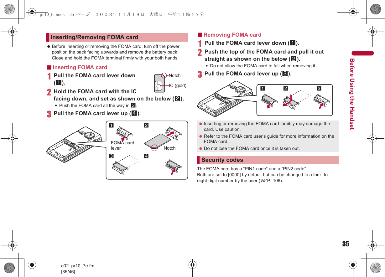 35e02_pr10_7e.fm[35/46]Before Using the Handset Before inserting or removing the FOMA card, turn off the power, position the back facing upwards and remove the battery pack. Close and hold the FOMA terminal firmly with your both hands.■Inserting FOMA card1Pull the FOMA card lever down (1).2Hold the FOMA card with the IC facing down, and set as shown on the below (2).:Push the FOMA card all the way in 3.3Pull the FOMA card lever up (4).■Removing FOMA card1Pull the FOMA card lever down (1).2Push the top of the FOMA card and pull it out straight as shown on the below (2).:Do not allow the FOMA card to fall when removing it.3Pull the FOMA card lever up (3).The FOMA card has a “PIN1 code” and a “PIN2 code”.Both are set to [0000] by default but can be changed to a four- to eight-digit number by the user (nP. 106).Inserting/Removing FOMA cardNotchIC (gold)21Notch43FOMA card lever Inserting or removing the FOMA card forcibly may damage the card. Use caution. Refer to the FOMA card user’s guide for more information on the FOMA card. Do not lose the FOMA card once it is taken out.Security codes12 3pr10_E.book  35 ページ  ２００８年１１月１８日　火曜日　午前１１時１７分