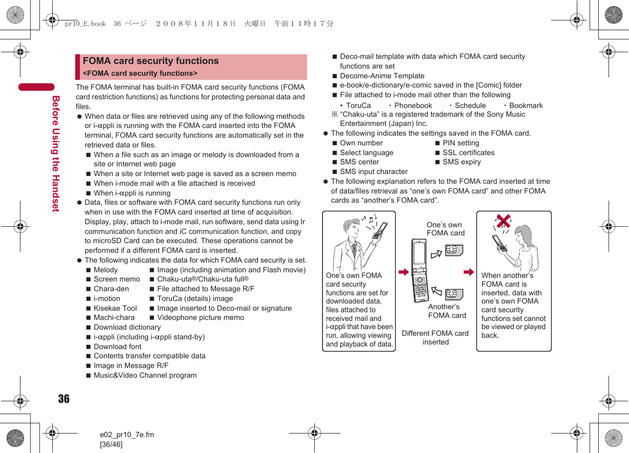 36e02_pr10_7e.fm[36/46]Before Using the HandsetThe FOMA terminal has built-in FOMA card security functions (FOMA card restriction functions) as functions for protecting personal data and files. When data or files are retrieved using any of the following methods or i-appli is running with the FOMA card inserted into the FOMA terminal, FOMA card security functions are automatically set in the retrieved data or files.When a file such as an image or melody is downloaded from a site or Internet web pageWhen a site or Internet web page is saved as a screen memoWhen i-mode mail with a file attached is receivedWhen i-appli is running Data, files or software with FOMA card security functions run only when in use with the FOMA card inserted at time of acquisition. Display, play, attach to i-mode mail, run software, send data using Ir communication function and iC communication function, and copy to microSD Card can be executed. These operations cannot be performed if a different FOMA card is inserted. The following indicates the data for which FOMA card security is set.Melody Image (including animation and Flash movie)Screen memo Chaku-uta®/Chaku-uta full®Chara-den File attached to Message R/Fi-motion ToruCa (details) imageKisekae Tool Image inserted to Deco-mail or signatureMachi-chara Videophone picture memoDownload dictionaryi-appli (including i-appli stand-by)Download fontContents transfer compatible dataImage in Message R/FMusic&amp;Video Channel programDeco-mail template with data which FOMA card security functions are setDecome-Anime Templatee-book/e-dictionary/e-comic saved in the [Comic] folderFile attached to i-mode mail other than the following• ToruCa ・Phonebook ・Schedule ・Bookmark※“Chaku-uta” is a registered trademark of the Sony Music Entertainment (Japan) Inc. The following indicates the settings saved in the FOMA card.Own number PIN settingSelect language SSL certificatesSMS center SMS expirySMS input character The following explanation refers to the FOMA card inserted at time of data/files retrieval as “one’s own FOMA card” and other FOMA cards as “another’s FOMA card”.FOMA card security functions &lt;FOMA card security functions&gt;One’s own FOMA card security functions are set for downloaded data, files attached to received mail and i-appli that have been run, allowing viewing and playback of data.When another’s FOMA card is inserted, data with one’s own FOMA card security functions set cannot be viewed or played back.One’s own FOMA cardAnother’s FOMA cardDifferent FOMA card insertedpr10_E.book  36 ページ  ２００８年１１月１８日　火曜日　午前１１時１７分
