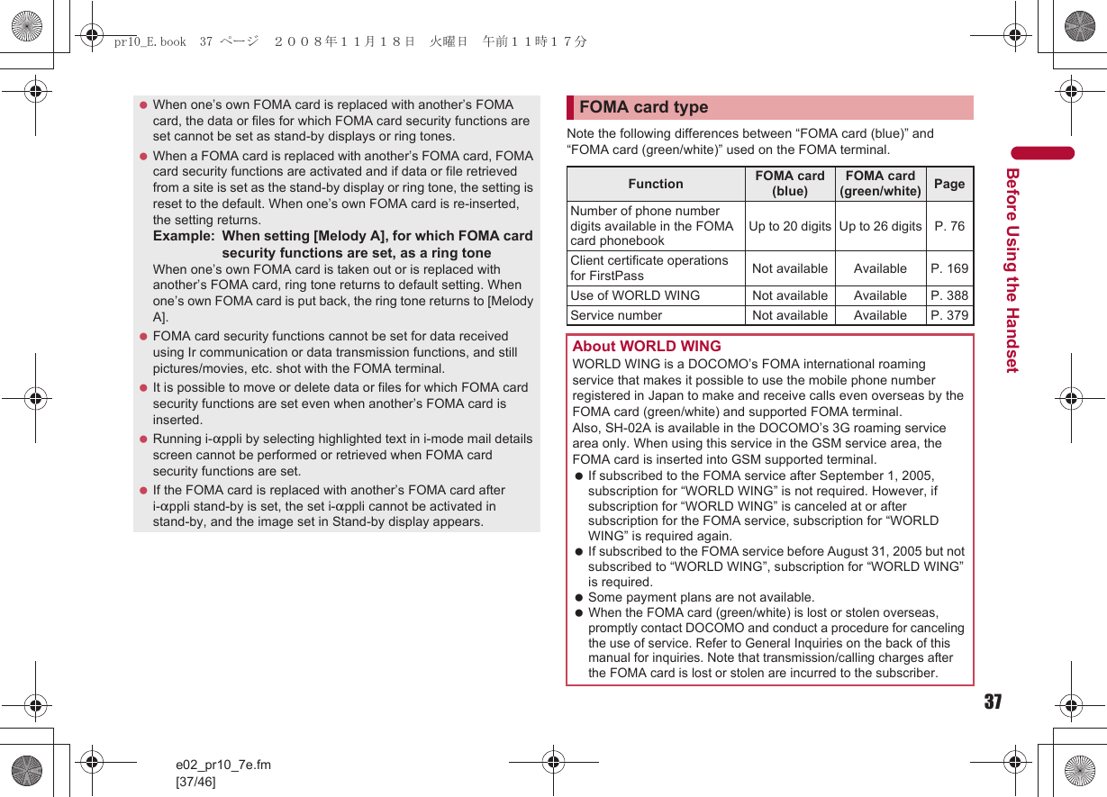 37e02_pr10_7e.fm[37/46]Before Using the HandsetNote the following differences between “FOMA card (blue)” and “FOMA card (green/white)” used on the FOMA terminal. When one’s own FOMA card is replaced with another’s FOMA card, the data or files for which FOMA card security functions are set cannot be set as stand-by displays or ring tones. When a FOMA card is replaced with another’s FOMA card, FOMA card security functions are activated and if data or file retrieved from a site is set as the stand-by display or ring tone, the setting is reset to the default. When one’s own FOMA card is re-inserted, the setting returns.Example: When setting [Melody A], for which FOMA card security functions are set, as a ring toneWhen one’s own FOMA card is taken out or is replaced with another’s FOMA card, ring tone returns to default setting. When one’s own FOMA card is put back, the ring tone returns to [Melody A]. FOMA card security functions cannot be set for data received using Ir communication or data transmission functions, and still pictures/movies, etc. shot with the FOMA terminal. It is possible to move or delete data or files for which FOMA card security functions are set even when another’s FOMA card is inserted. Running i-appli by selecting highlighted text in i-mode mail details screen cannot be performed or retrieved when FOMA card security functions are set. If the FOMA card is replaced with another’s FOMA card after i-appli stand-by is set, the set i-appli cannot be activated in stand-by, and the image set in Stand-by display appears.FOMA card typeFunction FOMA card (blue)FOMA card (green/white) PageNumber of phone number digits available in the FOMA card phonebookUp to 20 digits Up to 26 digits P. 76Client certificate operations for FirstPass Not available Available P. 169Use of WORLD WING Not available Available P. 388Service number Not available Available P. 379About WORLD WINGWORLD WING is a DOCOMO’s FOMA international roaming service that makes it possible to use the mobile phone number registered in Japan to make and receive calls even overseas by the FOMA card (green/white) and supported FOMA terminal.Also, SH-02A is available in the DOCOMO’s 3G roaming service area only. When using this service in the GSM service area, the FOMA card is inserted into GSM supported terminal. If subscribed to the FOMA service after September 1, 2005, subscription for “WORLD WING” is not required. However, if subscription for “WORLD WING” is canceled at or after subscription for the FOMA service, subscription for “WORLD WING” is required again. If subscribed to the FOMA service before August 31, 2005 but not subscribed to “WORLD WING”, subscription for “WORLD WING” is required. Some payment plans are not available. When the FOMA card (green/white) is lost or stolen overseas, promptly contact DOCOMO and conduct a procedure for canceling the use of service. Refer to General Inquiries on the back of this manual for inquiries. Note that transmission/calling charges after the FOMA card is lost or stolen are incurred to the subscriber.pr10_E.book  37 ページ  ２００８年１１月１８日　火曜日　午前１１時１７分