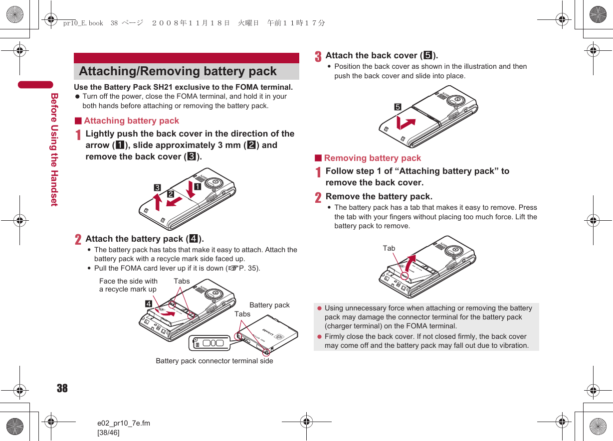 38e02_pr10_7e.fm[38/46]Before Using the HandsetUse the Battery Pack SH21 exclusive to the FOMA terminal. Turn off the power, close the FOMA terminal, and hold it in your both hands before attaching or removing the battery pack.■Attaching battery pack1Lightly push the back cover in the direction of the arrow (1), slide approximately 3 mm (2) and remove the back cover (3).2Attach the battery pack (4).:The battery pack has tabs that make it easy to attach. Attach the battery pack with a recycle mark side faced up.:Pull the FOMA card lever up if it is down (nP. 35).3Attach the back cover (5).:Position the back cover as shown in the illustration and then push the back cover and slide into place.■Removing battery pack1Follow step 1 of “Attaching battery pack” to remove the back cover.2Remove the battery pack.:The battery pack has a tab that makes it easy to remove. Press the tab with your fingers without placing too much force. Lift the battery pack to remove.Attaching/Removing battery pack132Face the side with a recycle mark up4TabsTabsBattery packBattery pack connector terminal side Using unnecessary force when attaching or removing the battery pack may damage the connector terminal for the battery pack (charger terminal) on the FOMA terminal. Firmly close the back cover. If not closed firmly, the back cover may come off and the battery pack may fall out due to vibration.5Tabpr10_E.book  38 ページ  ２００８年１１月１８日　火曜日　午前１１時１７分