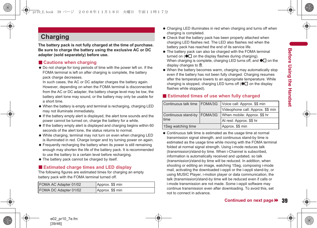 e02_pr10_7e.fm[39/46]39Continued on next pageBefore Using the HandsetThe battery pack is not fully charged at the time of purchase. Be sure to charge the battery using the exclusive AC or DC adapter (sold separately) before use.■Cautions when charging Do not charge for long periods of time with the power left on. If the FOMA terminal is left on after charging is complete, the battery pack charge decreases. In such cases, the AC or DC adapter charges the battery again. However, depending on when the FOMA terminal is disconnected from the AC or DC adapter, the battery charge level may be low, the battery alert tone may sound, or the battery may only be usable for a short time. When the battery is empty and terminal is recharging, charging LED may not illuminate immediately. If the battery empty alert is displayed, the alert tone sounds and the power cannot be turned on, charge the battery for a while. If the battery empty alert is displayed and charging begins within 60 seconds of the alert tone, the status returns to normal. While charging, terminal may not turn on even when charging LED is illuminated in red. Charge longer and try turning power on again. Frequently recharging the battery when its power is still remaining enough may shorten the life of the battery pack. It is recommended to use the battery to a certain level before recharging. The battery pack cannot be charged by itself.■Estimated charge times and LED displayThe following figures are estimated times for charging an empty battery pack with the FOMA terminal turned off. Charging LED illuminates in red when charging and turns off when charging is completed. Check that the battery pack has been properly attached when charging LED flashes red. The LED also flashes red when the battery pack has reached the end of its service life. The battery pack can also be charged with the FOMA terminal turned on ({ on the display flashes during charging). When charging is complete, charging LED turns off, and { on the display changes to &quot;. When the battery becomes warm, charging may automatically stop even if the battery has not been fully charged. Charging resumes after the temperature lowers to an appropriate temperature. While charging is stopped, charging LED turns off ({ on the display flashes while stopped).■Estimated times of use when fully charged Continuous talk time is estimated as the usage time at normal transmission signal strength, and continuous stand-by time is estimated as the usage time while moving with the FOMA terminal folded at normal signal strength. Using i-mode reduces talk (transmission)/stand-by time. When i-Channel is subscribed, information is automatically received and updated, so talk (transmission)/stand-by time will be reduced. In addition, when shooting or editing an image, watching 1Seg, composing i-mode mail, activating the downloaded i-appli or the i-appli stand-by, or using MUSIC Player, i-motion player or data communication, the talk (transmission)/stand-by time will be reduced even if calls or i-mode transmission are not made. Some i-appli software may continue transmission even after downloading. To avoid this, set not to connect in advance.ChargingFOMA AC Adapter 01/02 Approx. $$ minFOMA DC Adapter 01/02 Approx. $$ minContinuous talk time FOMA/3G Voice call: Approx. $$ minVideophone call: Approx. $$ minContinuous stand-by timeFOMA/3G When mobile: Approx. $$ hrAt rest: Approx. $$ hr1Seg watching time Approx. $$ minpr10_E.book  39 ページ  ２００８年１１月１８日　火曜日　午前１１時１７分