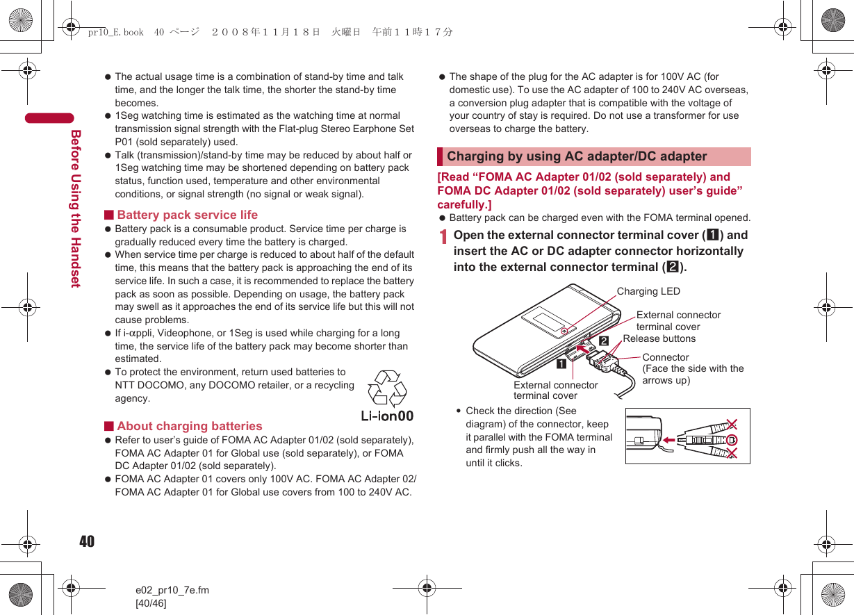 40e02_pr10_7e.fm[40/46]Before Using the Handset The actual usage time is a combination of stand-by time and talk time, and the longer the talk time, the shorter the stand-by time becomes. 1Seg watching time is estimated as the watching time at normal transmission signal strength with the Flat-plug Stereo Earphone Set P01 (sold separately) used. Talk (transmission)/stand-by time may be reduced by about half or 1Seg watching time may be shortened depending on battery pack status, function used, temperature and other environmental conditions, or signal strength (no signal or weak signal).■Battery pack service life Battery pack is a consumable product. Service time per charge is gradually reduced every time the battery is charged. When service time per charge is reduced to about half of the default time, this means that the battery pack is approaching the end of its service life. In such a case, it is recommended to replace the battery pack as soon as possible. Depending on usage, the battery pack may swell as it approaches the end of its service life but this will not cause problems. If i-appli, Videophone, or 1Seg is used while charging for a long time, the service life of the battery pack may become shorter than estimated. To protect the environment, return used batteries to NTT DOCOMO, any DOCOMO retailer, or a recycling agency.■About charging batteries Refer to user’s guide of FOMA AC Adapter 01/02 (sold separately), FOMA AC Adapter 01 for Global use (sold separately), or FOMA DC Adapter 01/02 (sold separately). FOMA AC Adapter 01 covers only 100V AC. FOMA AC Adapter 02/FOMA AC Adapter 01 for Global use covers from 100 to 240V AC. The shape of the plug for the AC adapter is for 100V AC (for domestic use). To use the AC adapter of 100 to 240V AC overseas, a conversion plug adapter that is compatible with the voltage of your country of stay is required. Do not use a transformer for use overseas to charge the battery.[Read “FOMA AC Adapter 01/02 (sold separately) and FOMA DC Adapter 01/02 (sold separately) user’s guide” carefully.] Battery pack can be charged even with the FOMA terminal opened.1Open the external connector terminal cover (1) and insert the AC or DC adapter connector horizontally into the external connector terminal (2).:Check the direction (See diagram) of the connector, keep it parallel with the FOMA terminal and firmly push all the way in until it clicks.Charging by using AC adapter/DC adapterConnector (Face the side with the arrows up)2Release buttons1External connector terminal coverCharging LEDExternal connector terminal coverpr10_E.book  40 ページ  ２００８年１１月１８日　火曜日　午前１１時１７分