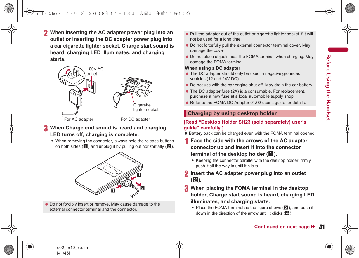 e02_pr10_7e.fm[41/46]41Continued on next pageBefore Using the Handset2When inserting the AC adapter power plug into an outlet or inserting the DC adapter power plug into a car cigarette lighter socket, Charge start sound is heard, charging LED illuminates, and charging starts.3When Charge end sound is heard and charging LED turns off, charging is complete.:When removing the connector, always hold the release buttons on both sides (1) and unplug it by pulling out horizontally (2).[Read “Desktop Holder SH23 (sold separately) user’s guide” carefully.] Battery pack can be charged even with the FOMA terminal opened.1Face the side with the arrows of the AC adapter connector up and insert it into the connector terminal of the desktop holder (1).:Keeping the connector parallel with the desktop holder, firmly push it all the way in until it clicks.2Insert the AC adapter power plug into an outlet (2).3When placing the FOMA terminal in the desktop holder, Charge start sound is heard, charging LED illuminates, and charging starts.:Place the FOMA terminal as the figure shows (3), and push it down in the direction of the arrow until it clicks (4). Do not forcibly insert or remove. May cause damage to the external connector terminal and the connector.100V AC outletFor AC adapter For DC adapterCigarette lighter socket121 Pull the adapter out of the outlet or cigarette lighter socket if it will not be used for a long time. Do not forcefully pull the external connector terminal cover. May damage the cover. Do not place objects near the FOMA terminal when charging. May damage the FOMA terminal.When using a DC adapter The DC adapter should only be used in negative grounded vehicles (12 and 24V DC). Do not use with the car engine shut off. May drain the car battery. The DC adapter fuse (2A) is a consumable. For replacement, purchase a new fuse at a local automobile supply shop. Refer to the FOMA DC Adapter 01/02 user’s guide for details.Charging by using desktop holderpr10_E.book  41 ページ  ２００８年１１月１８日　火曜日　午前１１時１７分