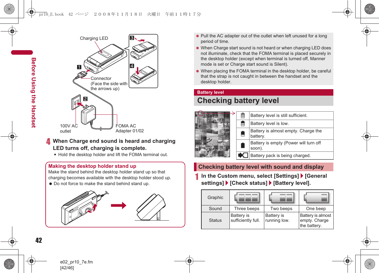 42e02_pr10_7e.fm[42/46]Before Using the Handset4When Charge end sound is heard and charging LED turns off, charging is complete.:Hold the desktop holder and lift the FOMA terminal out.1In the Custom menu, select [Settings]/[General settings]/[Check status]/[Battery level].Connector(Face the side with the arrows up)FOMA AC Adapter 01/02100V AC outletCharging LED2134Making the desktop holder stand upMake the stand behind the desktop holder stand up so that charging becomes available with the desktop holder stood up. Do not force to make the stand behind stand up. Pull the AC adapter out of the outlet when left unused for a long period of time. When Charge start sound is not heard or when charging LED does not illuminate, check that the FOMA terminal is placed securely in the desktop holder (except when terminal is turned off, Manner mode is set or Charge start sound is Silent). When placing the FOMA terminal in the desktop holder, be careful that the strap is not caught in between the handset and the desktop holder.Battery levelChecking battery levelChecking battery level with sound and displayGraphicSound Three beeps Two beeps One beepStatusBattery is sufficiently full.Battery is running low.Battery is almost empty. Charge the battery.&quot;Battery level is still sufficient.#Battery level is low.$Battery is almost empty. Charge the battery.%Battery is empty (Power will turn off soon).{Battery pack is being charged.pr10_E.book  42 ページ  ２００８年１１月１８日　火曜日　午前１１時１７分