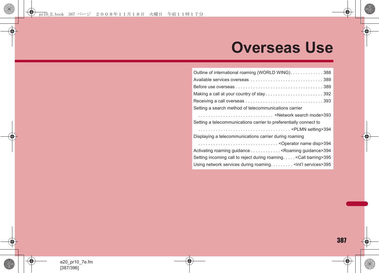 e20_pr10_7e.fm[387/396]387Overseas UseOutline of international roaming (WORLD WING) . . . . . . . . . . . . . 388Available services overseas  . . . . . . . . . . . . . . . . . . . . . . . . . . . . . 389Before use overseas . . . . . . . . . . . . . . . . . . . . . . . . . . . . . . . . . . . 389Making a call at your country of stay . . . . . . . . . . . . . . . . . . . . . . . 392Receiving a call overseas . . . . . . . . . . . . . . . . . . . . . . . . . . . . . . . 393Setting a search method of telecommunications carrier . . . . . . . . . . . . . . . . . . . . . . . . . . . . . .  &lt;Network search mode&gt;393Setting a telecommunications carrier to preferentially connect to . . . . . . . . . . . . . . . . . . . . . . . . . . . . . . . . . . . . . &lt;PLMN setting&gt;394Displaying a telecommunications carrier during roaming . . . . . . . . . . . . . . . . . . . . . . . . . . . . . . . . &lt;Operator name disp&gt;394Activating roaming guidance . . . . . . . . . . . . &lt;Roaming guidance&gt;394Setting incoming call to reject during roaming. . . . . &lt;Call barring&gt;395Using network services during roaming. . . . . . . . . &lt;Int’l services&gt;395pr10_E.book  387 ページ  ２００８年１１月１８日　火曜日　午前１１時１７分