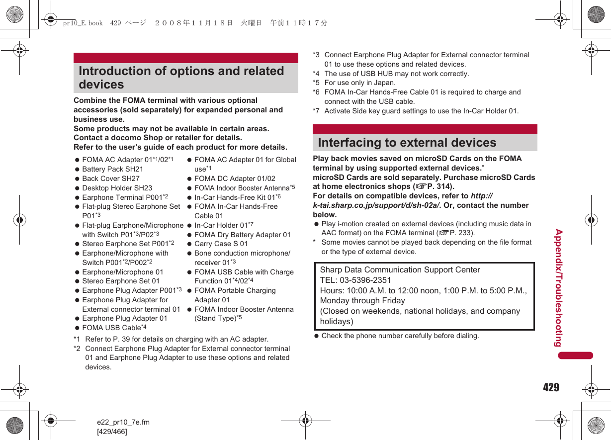 429e22_pr10_7e.fm[429/466]Appendix/TroubleshootingCombine the FOMA terminal with various optional accessories (sold separately) for expanded personal and business use.Some products may not be available in certain areas. Contact a docomo Shop or retailer for details.Refer to the user’s guide of each product for more details.*1 Refer to P. 39 for details on charging with an AC adapter.*2 Connect Earphone Plug Adapter for External connector terminal 01 and Earphone Plug Adapter to use these options and related devices.*3 Connect Earphone Plug Adapter for External connector terminal 01 to use these options and related devices.*4 The use of USB HUB may not work correctly.*5 For use only in Japan.*6 FOMA In-Car Hands-Free Cable 01 is required to charge and connect with the USB cable.*7 Activate Side key guard settings to use the In-Car Holder 01.Play back movies saved on microSD Cards on the FOMA terminal by using supported external devices.*microSD Cards are sold separately. Purchase microSD Cards at home electronics shops (nP. 314).For details on compatible devices, refer to http://k-tai.sharp.co.jp/support/d/sh-02a/. Or, contact the number below. Play i-motion created on external devices (including music data in AAC format) on the FOMA terminal (nP. 233).* Some movies cannot be played back depending on the file format or the type of external device. Check the phone number carefully before dialing.Introduction of options and related devices FOMA AC Adapter 01*1/02*1 Battery Pack SH21 Back Cover SH27 Desktop Holder SH23 Earphone Terminal P001*2 Flat-plug Stereo Earphone Set P01*3 Flat-plug Earphone/Microphone with Switch P01*3/P02*3 Stereo Earphone Set P001*2 Earphone/Microphone with Switch P001*2/P002*2 Earphone/Microphone 01 Stereo Earphone Set 01 Earphone Plug Adapter P001*3 Earphone Plug Adapter for External connector terminal 01 Earphone Plug Adapter 01 FOMA USB Cable*4 FOMA AC Adapter 01 for Global use*1  FOMA DC Adapter 01/02 FOMA Indoor Booster Antenna*5  In-Car Hands-Free Kit 01*6 FOMA In-Car Hands-Free Cable 01 In-Car Holder 01*7  FOMA Dry Battery Adapter 01 Carry Case S 01 Bone conduction microphone/receiver 01*3 FOMA USB Cable with Charge Function 01*4/02*4 FOMA Portable Charging Adapter 01 FOMA Indoor Booster Antenna (Stand Type)*5Interfacing to external devicesSharp Data Communication Support CenterTEL: 03-5396-2351Hours: 10:00 A.M. to 12:00 noon, 1:00 P.M. to 5:00 P.M., Monday through Friday(Closed on weekends, national holidays, and company holidays)pr10_E.book  429 ページ  ２００８年１１月１８日　火曜日　午前１１時１７分