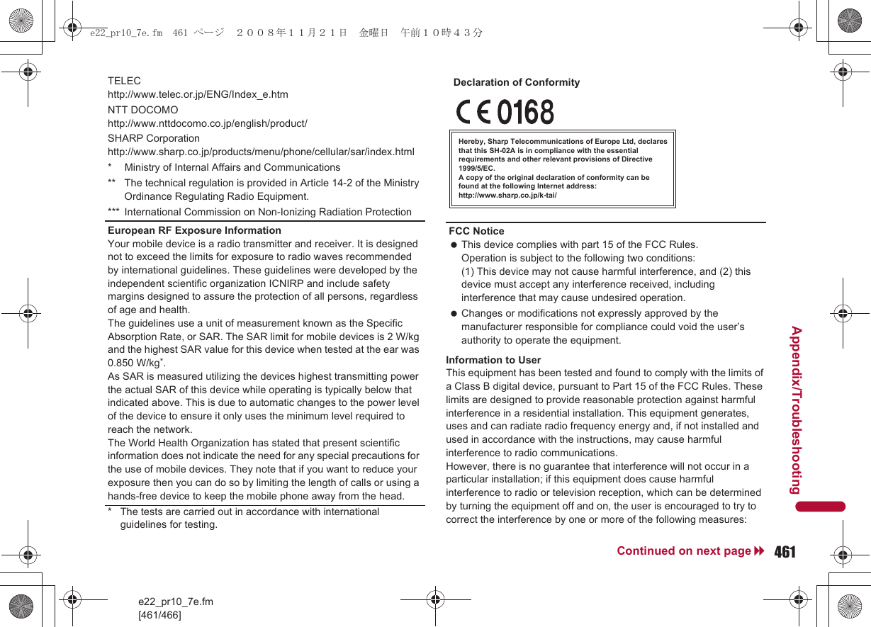 e22_pr10_7e.fm[461/466]461Continued on next pageAppendix/TroubleshootingInformation to UserThis equipment has been tested and found to comply with the limits of a Class B digital device, pursuant to Part 15 of the FCC Rules. These limits are designed to provide reasonable protection against harmful interference in a residential installation. This equipment generates, uses and can radiate radio frequency energy and, if not installed and used in accordance with the instructions, may cause harmful interference to radio communications.However, there is no guarantee that interference will not occur in a particular installation; if this equipment does cause harmful interference to radio or television reception, which can be determined by turning the equipment off and on, the user is encouraged to try to correct the interference by one or more of the following measures:TELEChttp://www.telec.or.jp/ENG/Index_e.htmNTT DOCOMOhttp://www.nttdocomo.co.jp/english/product/SHARP Corporationhttp://www.sharp.co.jp/products/menu/phone/cellular/sar/index.html* Ministry of Internal Affairs and Communications** The technical regulation is provided in Article 14-2 of the Ministry Ordinance Regulating Radio Equipment.*** International Commission on Non-Ionizing Radiation ProtectionEuropean RF Exposure InformationYour mobile device is a radio transmitter and receiver. It is designed not to exceed the limits for exposure to radio waves recommended by international guidelines. These guidelines were developed by the independent scientific organization ICNIRP and include safety margins designed to assure the protection of all persons, regardless of age and health.The guidelines use a unit of measurement known as the Specific Absorption Rate, or SAR. The SAR limit for mobile devices is 2 W/kg and the highest SAR value for this device when tested at the ear was 0.850 W/kg*.As SAR is measured utilizing the devices highest transmitting power the actual SAR of this device while operating is typically below that indicated above. This is due to automatic changes to the power level of the device to ensure it only uses the minimum level required to reach the network.The World Health Organization has stated that present scientific information does not indicate the need for any special precautions for the use of mobile devices. They note that if you want to reduce your exposure then you can do so by limiting the length of calls or using a hands-free device to keep the mobile phone away from the head.* The tests are carried out in accordance with international guidelines for testing.FCC Notice This device complies with part 15 of the FCC Rules.Operation is subject to the following two conditions:(1) This device may not cause harmful interference, and (2) this device must accept any interference received, including interference that may cause undesired operation. Changes or modifications not expressly approved by the manufacturer responsible for compliance could void the user’s authority to operate the equipment.Hereby, Sharp Telecommunications of Europe Ltd, declares that this SH-02A is in compliance with the essential requirements and other relevant provisions of Directive 1999/5/EC.A copy of the original declaration of conformity can befound at the following Internet address:http://www.sharp.co.jp/k-tai/Declaration of Conformitye22_pr10_7e.fm  461 ページ  ２００８年１１月２１日　金曜日　午前１０時４３分