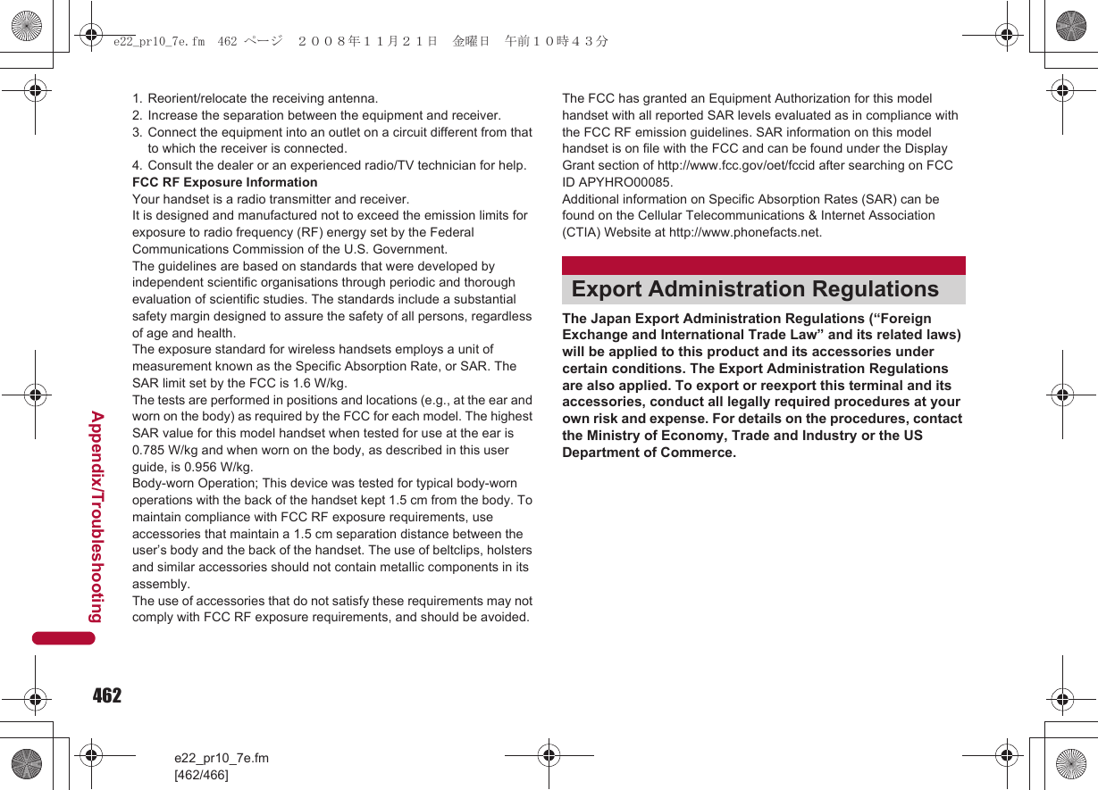 462e22_pr10_7e.fm[462/466]Appendix/Troubleshooting1. Reorient/relocate the receiving antenna.2. Increase the separation between the equipment and receiver.3. Connect the equipment into an outlet on a circuit different from that to which the receiver is connected.4. Consult the dealer or an experienced radio/TV technician for help.FCC RF Exposure InformationYour handset is a radio transmitter and receiver.It is designed and manufactured not to exceed the emission limits for exposure to radio frequency (RF) energy set by the Federal Communications Commission of the U.S. Government.The guidelines are based on standards that were developed by independent scientific organisations through periodic and thorough evaluation of scientific studies. The standards include a substantial safety margin designed to assure the safety of all persons, regardless of age and health.The exposure standard for wireless handsets employs a unit of measurement known as the Specific Absorption Rate, or SAR. The SAR limit set by the FCC is 1.6 W/kg.The tests are performed in positions and locations (e.g., at the ear and worn on the body) as required by the FCC for each model. The highest SAR value for this model handset when tested for use at the ear is 0.785 W/kg and when worn on the body, as described in this user guide, is 0.956 W/kg.Body-worn Operation; This device was tested for typical body-worn operations with the back of the handset kept 1.5 cm from the body. To maintain compliance with FCC RF exposure requirements, use accessories that maintain a 1.5 cm separation distance between the user’s body and the back of the handset. The use of beltclips, holsters and similar accessories should not contain metallic components in its assembly.The use of accessories that do not satisfy these requirements may not comply with FCC RF exposure requirements, and should be avoided. The FCC has granted an Equipment Authorization for this model handset with all reported SAR levels evaluated as in compliance with the FCC RF emission guidelines. SAR information on this model handset is on file with the FCC and can be found under the Display Grant section of http://www.fcc.gov/oet/fccid after searching on FCC ID APYHRO00085.Additional information on Specific Absorption Rates (SAR) can be found on the Cellular Telecommunications &amp; Internet Association (CTIA) Website at http://www.phonefacts.net.The Japan Export Administration Regulations (“Foreign Exchange and International Trade Law” and its related laws) will be applied to this product and its accessories under certain conditions. The Export Administration Regulations are also applied. To export or reexport this terminal and its accessories, conduct all legally required procedures at your own risk and expense. For details on the procedures, contact the Ministry of Economy, Trade and Industry or the US Department of Commerce.Export Administration Regulationse22_pr10_7e.fm  462 ページ  ２００８年１１月２１日　金曜日　午前１０時４３分