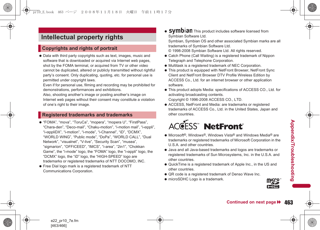 e22_pr10_7e.fm[463/466]463Continued on next pageAppendix/Troubleshooting Data with third party copyrights such as text, images, music and software that is downloaded or acquired via Internet web pages, shot by the FOMA terminal, or acquired from TV or other video cannot be duplicated, altered or publicly transmitted without rightful party’s consent. Only duplicating, quoting, etc. for personal use is permitted under copyright laws. Even if for personal use, filming and recording may be prohibited for demonstrations, performances and exhibitions. Also, shooting another’s image or posting another’s image on Internet web pages without their consent may constitute a violation of one’s right to their image. “FOMA”, “mova”, “ToruCa”, “mopera”, “mopera U”, “FirstPass”, “Chara-den”, “Deco-mail”, “Chaku-motion”, “i-motion mail”, “i-appli”, “i-appliDX”, “i-motion”, “i-mode”, “i-Channel”, “iD”, “DCMX”, “WORLD WING”, “Public mode”, “DoPa”, “WORLD CALL”, “Dual Network”, “visualnet”, “V-live”, “Security Scan”, “musea”, “sigmarion”, “OFFICEED”, “IMCS”, “i-area”, “2in1”, “Chokkan Game”, the “i-mode” logo, the “FOMA” logo, the “i-appli” logo, the “DCMX” logo, the “iD” logo, the “HIGH-SPEED” logo are trademarks or registered trademarks of NTT DOCOMO, INC. Free Dial logo mark is a registered trademark of NTT Communications Corporation. Catch Phone (Call Waiting) is a registered trademark of Nippon Telegraph and Telephone Corporation. Multitask is a registered trademark of NEC Corporation. This product is equipped with NetFront Browser, NetFront Sync Client and NetFront Browser DTV Profile Wireless Edition by ACCESS Co., Ltd. for an internet browser or other application software. This product adopts Media: specifications of ACCESS CO., Ltd. for activating broadcasting contents. Copyright © 1996-2008 ACCESS CO., LTD. ACCESS, NetFront and Media: are trademarks or registered trademarks of ACCESS Co., Ltd. in the United States, Japan and other countries. Microsoft®, Windows®, Windows Vista® and Windows Media® are trademarks or registered trademarks of Microsoft Corporation in the U.S.A. and other countries. Java and all Java-based trademarks and logos are trademarks or registered trademarks of Sun Microsystems, Inc. in the U.S.A. and other countries. QuickTime is a registered trademark of Apple Inc., in the US and other countries. QR code is a registered trademark of Denso Wave Inc. microSDHC Logo is a trademark.Intellectual property rightsCopyrights and rights of portraitRegistered trademarks and trademarks This product includes software licensed from Symbian Software Ltd.Symbian, Symbian OS and other associated Symbian marks are all trademarks of Symbian Software Ltd.© 1998-2008 Symbian Software Ltd. All rights reserved.pr10_E.book  463 ページ  ２００８年１１月１８日　火曜日　午前１１時１７分