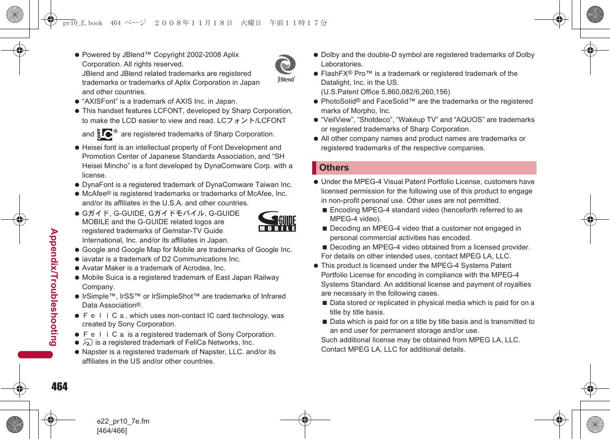 464e22_pr10_7e.fm[464/466]Appendix/Troubleshooting Powered by JBlend™ Copyright 2002-2008 Aplix Corporation. All rights reserved. JBlend and JBlend related trademarks are registered trademarks or trademarks of Aplix Corporation in Japan and other countries. “AXISFont” is a trademark of AXIS Inc. in Japan. This handset features LCFONT, developed by Sharp Corporation, to make the LCD easier to view and read. LCフォント/LCFONT and   are registered trademarks of Sharp Corporation. Heisei font is an intellectual property of Font Development and Promotion Center of Japanese Standards Association, and “SH Heisei Mincho” is a font developed by DynaComware Corp. with a license. DynaFont is a registered trademark of DynaComware Taiwan Inc. McAfee® is registered trademarks or trademarks of McAfee, Inc. and/or its affiliates in the U.S.A. and other countries. Gガイド, G-GUIDE, Gガイドモバイル, G-GUIDE MOBILE and the G-GUIDE related logos are registered trademarks of Gemstar-TV Guide International, Inc. and/or its affiliates in Japan. Google and Google Map for Mobile are trademarks of Google Inc. iavatar is a trademark of D2 Communications Inc. Avatar Maker is a trademark of Acrodea, Inc. Mobile Suica is a registered trademark of East Japan Railway Company. IrSimple™, IrSS™ or IrSimpleShot™ are trademarks of Infrared Data Association®. ＦｅｌｉＣａ, which uses non-contact IC card technology, was created by Sony Corporation. ＦｅｌｉＣａ is a registered trademark of Sony Corporation. b is a registered trademark of FeliCa Networks, Inc. Napster is a registered trademark of Napster, LLC. and/or its affiliates in the US and/or other countries. Dolby and the double-D symbol are registered trademarks of Dolby Laboratories. FlashFX® Pro™ is a trademark or registered trademark of the Datalight, Inc. in the US. (U.S.Patent Office 5,860,082/6,260,156) PhotoSolid® and FaceSolid™ are the trademarks or the registered marks of Morpho, Inc. “VeilView”, “Shotdeco”, “Wakeup TV” and “AQUOS” are trademarks or registered trademarks of Sharp Corporation. All other company names and product names are trademarks or registered trademarks of the respective companies. Under the MPEG-4 Visual Patent Portfolio License, customers have licensed permission for the following use of this product to engage in non-profit personal use. Other uses are not permitted.Encoding MPEG-4 standard video (henceforth referred to as MPEG-4 video).Decoding an MPEG-4 video that a customer not engaged in personal commercial activities has encoded.Decoding an MPEG-4 video obtained from a licensed provider.For details on other intended uses, contact MPEG LA, LLC. This product is licensed under the MPEG-4 Systems Patent Portfolio License for encoding in compliance with the MPEG-4 Systems Standard. An additional license and payment of royalties are necessary in the following cases.Data stored or replicated in physical media which is paid for on a title by title basis.Data which is paid for on a title by title basis and is transmitted to an end user for permanent storage and/or use.Such additional license may be obtained from MPEG LA, LLC. Contact MPEG LA, LLC for additional details.Otherspr10_E.book  464 ページ  ２００８年１１月１８日　火曜日　午前１１時１７分