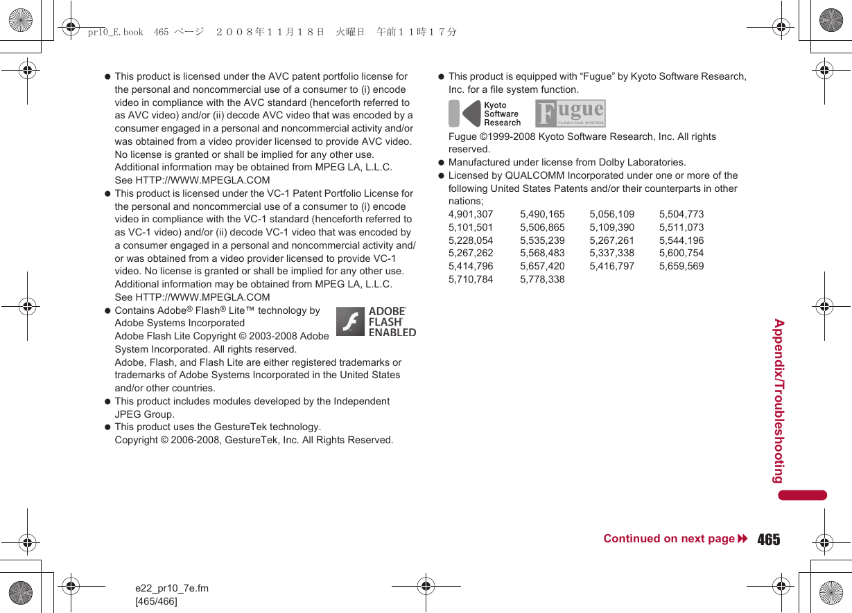 e22_pr10_7e.fm[465/466]465Continued on next pageAppendix/Troubleshooting This product is licensed under the AVC patent portfolio license for the personal and noncommercial use of a consumer to (i) encode video in compliance with the AVC standard (henceforth referred to as AVC video) and/or (ii) decode AVC video that was encoded by a consumer engaged in a personal and noncommercial activity and/or was obtained from a video provider licensed to provide AVC video. No license is granted or shall be implied for any other use. Additional information may be obtained from MPEG LA, L.L.C. See HTTP://WWW.MPEGLA.COM This product is licensed under the VC-1 Patent Portfolio License for the personal and noncommercial use of a consumer to (i) encode video in compliance with the VC-1 standard (henceforth referred to as VC-1 video) and/or (ii) decode VC-1 video that was encoded by a consumer engaged in a personal and noncommercial activity and/or was obtained from a video provider licensed to provide VC-1 video. No license is granted or shall be implied for any other use. Additional information may be obtained from MPEG LA, L.L.C.See HTTP://WWW.MPEGLA.COM Contains Adobe® Flash® Lite™ technology by Adobe Systems Incorporated Adobe Flash Lite Copyright © 2003-2008 Adobe System Incorporated. All rights reserved.Adobe, Flash, and Flash Lite are either registered trademarks or trademarks of Adobe Systems Incorporated in the United States and/or other countries. This product includes modules developed by the Independent JPEG Group. This product uses the GestureTek technology.Copyright © 2006-2008, GestureTek, Inc. All Rights Reserved. This product is equipped with “Fugue” by Kyoto Software Research, Inc. for a file system function.Fugue ©1999-2008 Kyoto Software Research, Inc. All rights reserved. Manufactured under license from Dolby Laboratories. Licensed by QUALCOMM Incorporated under one or more of the following United States Patents and/or their counterparts in other nations;4,901,307 5,490,165 5,056,109 5,504,7735,101,501 5,506,865 5,109,390 5,511,0735,228,054 5,535,239 5,267,261 5,544,1965,267,262 5,568,483 5,337,338 5,600,7545,414,796 5,657,420 5,416,797 5,659,5695,710,784 5,778,338pr10_E.book  465 ページ  ２００８年１１月１８日　火曜日　午前１１時１７分