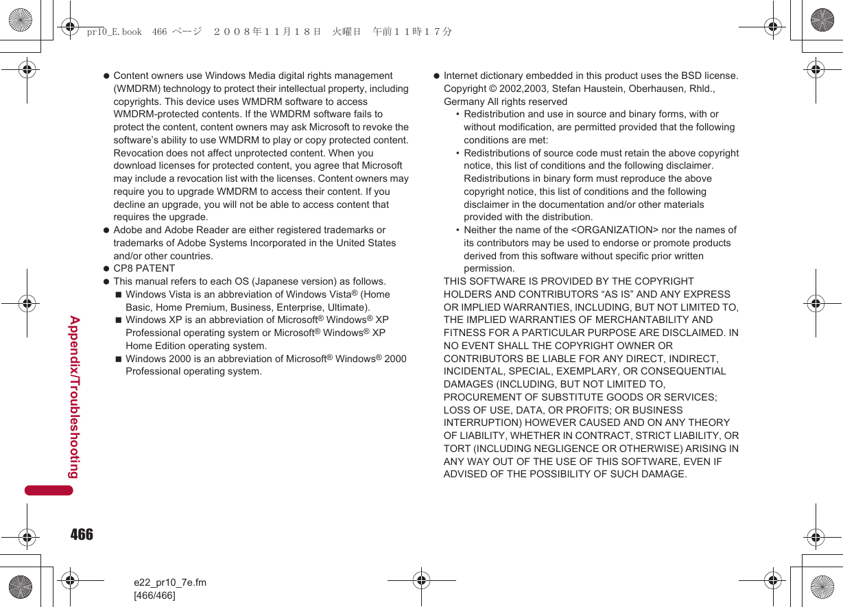 466e22_pr10_7e.fm[466/466]Appendix/Troubleshooting Content owners use Windows Media digital rights management (WMDRM) technology to protect their intellectual property, including copyrights. This device uses WMDRM software to access WMDRM-protected contents. If the WMDRM software fails to protect the content, content owners may ask Microsoft to revoke the software’s ability to use WMDRM to play or copy protected content. Revocation does not affect unprotected content. When you download licenses for protected content, you agree that Microsoft may include a revocation list with the licenses. Content owners may require you to upgrade WMDRM to access their content. If you decline an upgrade, you will not be able to access content that requires the upgrade. Adobe and Adobe Reader are either registered trademarks or trademarks of Adobe Systems Incorporated in the United States and/or other countries. CP8 PATENT This manual refers to each OS (Japanese version) as follows.Windows Vista is an abbreviation of Windows Vista® (Home Basic, Home Premium, Business, Enterprise, Ultimate).Windows XP is an abbreviation of Microsoft® Windows® XP Professional operating system or Microsoft® Windows® XP Home Edition operating system.Windows 2000 is an abbreviation of Microsoft® Windows® 2000 Professional operating system. Internet dictionary embedded in this product uses the BSD license.Copyright © 2002,2003, Stefan Haustein, Oberhausen, Rhld., Germany All rights reserved• Redistribution and use in source and binary forms, with or without modification, are permitted provided that the following conditions are met:• Redistributions of source code must retain the above copyright notice, this list of conditions and the following disclaimer. Redistributions in binary form must reproduce the above copyright notice, this list of conditions and the following disclaimer in the documentation and/or other materials provided with the distribution.• Neither the name of the &lt;ORGANIZATION&gt; nor the names of its contributors may be used to endorse or promote products derived from this software without specific prior written permission.THIS SOFTWARE IS PROVIDED BY THE COPYRIGHT HOLDERS AND CONTRIBUTORS “AS IS” AND ANY EXPRESS OR IMPLIED WARRANTIES, INCLUDING, BUT NOT LIMITED TO, THE IMPLIED WARRANTIES OF MERCHANTABILITY AND FITNESS FOR A PARTICULAR PURPOSE ARE DISCLAIMED. IN NO EVENT SHALL THE COPYRIGHT OWNER OR CONTRIBUTORS BE LIABLE FOR ANY DIRECT, INDIRECT, INCIDENTAL, SPECIAL, EXEMPLARY, OR CONSEQUENTIAL DAMAGES (INCLUDING, BUT NOT LIMITED TO, PROCUREMENT OF SUBSTITUTE GOODS OR SERVICES;LOSS OF USE, DATA, OR PROFITS; OR BUSINESS INTERRUPTION) HOWEVER CAUSED AND ON ANY THEORY OF LIABILITY, WHETHER IN CONTRACT, STRICT LIABILITY, OR TORT (INCLUDING NEGLIGENCE OR OTHERWISE) ARISING IN ANY WAY OUT OF THE USE OF THIS SOFTWARE, EVEN IF ADVISED OF THE POSSIBILITY OF SUCH DAMAGE.pr10_E.book  466 ページ  ２００８年１１月１８日　火曜日　午前１１時１７分