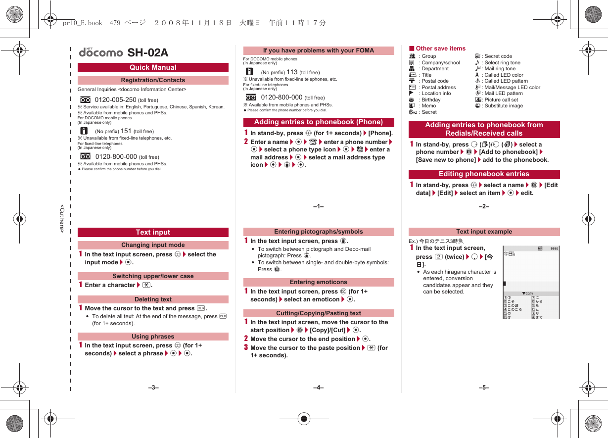 &lt;Cut here&gt;General Inquiries &lt;docomo Information Center&gt;※Service available in: English, Portuguese, Chinese, Spanish, Korean.※Available from mobile phones and PHSs.For DOCOMO mobile phones(In Japanese only)※Unavailable from fixed-line telephones, etc.For fixed-line telephones(In Japanese only)※Available from mobile phones and PHSs. Please confirm the phone number before you dial.For DOCOMO mobile phones(In Japanese only)※Unavailable from fixed-line telephones, etc.For fixed-line telephones(In Japanese only)※Available from mobile phones and PHSs. Please confirm the phone number before you dial.1In stand-by, press a (for 1+ seconds)/[Phone].2Enter a name/t/9/enter a phone number/t/select a phone type icon/t/S/enter a mail address/t/select a mail address type icon/t/i/t.■Other save itemsQ: Group F: Secret codea: Company/school &lt;: Select ring toneq: Department V: Mail ring toner: Title q: Called LED colorN: Postal code -: Called LED patternO: Postal address :: Mail/Message LED colorj: Location info +: Mail LED patternP: Birthday 8: Picture call setG: Memo 1: Substitute image;: Secret1In stand-by, press r (I)/q (M)/select a phone number/C/[Add to phonebook]/[Save new to phone]/add to the phonebook.1In stand-by, press a/select a name/C/[Edit data]/[Edit]/select an item/t/edit.Quick ManualRegistration/Contactss0120-005-250 (toll free)r(No prefix) 151 (toll free)s0120-800-000 (toll free)SH-02AIf you have problems with your FOMAr(No prefix) 113 (toll free)s0120-800-000 (toll free)Adding entries to phonebook (Phone) Adding entries to phonebook from Redials/Received callsEditing phonebook entries1In the text input screen, press a/select the input mode/t.1Enter a character/*.1Move the cursor to the text and press c.:To delete all text: At the end of the message, press c (for 1+ seconds).1In the text input screen, press a (for 1+ seconds)/select a phrase/t/t.1In the text input screen, press i.:To switch between pictograph and Deco-mail pictograph: Press i.:To switch between single- and double-byte symbols: Press C.1In the text input screen, press m (for 1+ seconds)/select an emoticon/t.1In the text input screen, move the cursor to the start position/C/[Copy]/[Cut]/t.2Move the cursor to the end position/t.3Move the cursor to the paste position/* (for 1+ seconds).Ex.) 今日のテニス3時t1In the text input screen, press 2 (twice)/p/[今日].:As each hiragana character is entered, conversion candidates appear and they can be selected.Text inputChanging input modeSwitching upper/lower caseDeleting textUsing phrasesEntering pictographs/symbolsEntering emoticonsCutting/Copying/Pasting textText input example–1– –2––4––3– –5–pr10_E.book  479 ページ  ２００８年１１月１８日　火曜日　午前１１時１７分