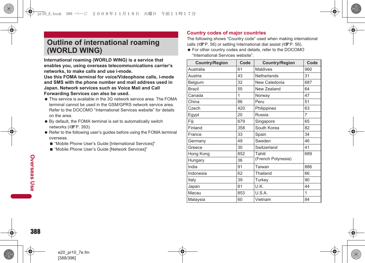 388e20_pr10_7e.fm[388/396]Overseas UseInternational roaming (WORLD WING) is a service that enables you, using overseas telecommunications carrier’s networks, to make calls and use i-mode.Use this FOMA terminal for voice/Videophone calls, i-mode and SMS with the phone number and mail address used in Japan. Network services such as Voice Mail and Call Forwarding Services can also be used. This service is available in the 3G network service area. The FOMA terminal cannot be used in the GSM/GPRS network service area. Refer to the DOCOMO “International Services website” for details on the area. By default, the FOMA terminal is set to automatically switch networks (nP. 393). Refer to the following user’s guides before using the FOMA terminal overseas.“Mobile Phone User’s Guide [International Services]”“Mobile Phone User’s Guide [Network Services]”Country codes of major countriesThe following shows “Country code” used when making international calls (nP. 56) or setting International dial assist (nP. 56). For other country codes and details, refer to the DOCOMO “International Services website”.Outline of international roaming (WORLD WING)Country/Region Code Country/Region CodeAustralia 61 Maldives 960Austria 43 Netherlands 31Belgium 32 New Caledonia 687Brazil 55 New Zealand 64Canada 1 Norway 47China 86 Peru 51Czech 420 Philippines 63Egypt 20 Russia 7Fiji 679 Singapore 65Finland 358 South Korea 82France 33 Spain 34Germany 49 Sweden 46Greece 30 Switzerland 41Hong Kong 852 Tahiti(French Polynesia)689Hungary 36India 91 Taiwan 886Indonesia 62 Thailand 66Italy 39 Turkey 90Japan 81 U.K. 44Macau 853 U.S.A. 1Malaysia 60 Vietnam 84pr10_E.book  388 ページ  ２００８年１１月１８日　火曜日　午前１１時１７分