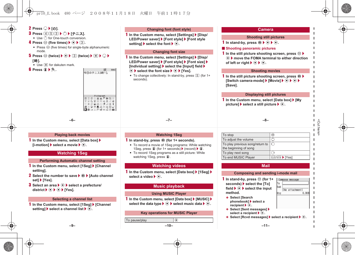 &lt;Cut here&gt;2Press p/[の].3Press 453/o/[テニス].:Use o for One-touch conversion.4Press a (five times)/t/3.:Press a (five times) for single-byte alphanumeric mode.5Press a (twice)/t/3 (twice)/*/p/[時].:Use * for dakuten mark.6Press i/t.1In the Custom menu, select [Settings]/[Disp/LED/Power saver]/[Font style]/[Font style setting]/select the font/t.1In the Custom menu, select [Settings]/[Disp/LED/Power saver]/[Font style]/[Font size]/[Individual setting]/select the [Input] field/t/select the font size/t/[Yes].:To change collectively: In stand-by, press 5 (for 1+ seconds).1In stand-by, press C/t/t.■Shooting panoramic pictures1In the still picture shooting screen, press m/t/move the FOMA terminal to either direction of left or right/t/t.1In the still picture shooting screen, press C/[Switch camera-mode]/[Movie]/t/t/[Save].1In the Custom menu, select [Data box]/[My picture]/select a still picture/t.Changing font (font style)Changing font sizeCameraShooting still picturesShooting moviesDisplaying still pictures1In the Custom menu, select [Data box]/[i-motion]/select a movie/t.1In the Custom menu, select [1Seg]/[Channel setting].2Select the number to save/C/[Auto channel set]/[Yes].3Select an area/t/select a prefecture/district/t/t/[Yes].1In the Custom menu, select [1Seg]/[Channel setting]/select a channel list/t.1In stand-by, press C (for 1+ seconds).:To record a movie of 1Seg programs: While watching 1Seg, press i (for 1+ seconds)/(record)/i.:To record 1Seg programs as a still picture: While watching 1Seg, press i.1In the Custom menu, select [Data box]/[1Seg]/select a video/t.1In the Custom menu, select [Data box]/[MUSIC]/select the data type/t/select music data/t.1In stand-by, press m (for 1+ seconds)/select the [To] field/t/select the input method.;Select [Search phonebook]/select a recipient/t.;Select [Sent messages]/select a recipient/t.;Select [Rcvd messages]/select a recipient/t.Playing back moviesWatching 1SegPerforming Automatic channel settingSelecting a channel listWatching 1SegWatching videosMusic playbackUsing MUSIC PlayerKey operations for MUSIC PlayerTo pause/play tTo stop mTo adjust the volume uTo play previous song/return to the beginning of songqTo play next song rTo end MUSIC Player c/H/[Yes]MailComposing and sending i-mode mail–7––10––6– –8––11––9–pr10_E.book  480 ページ  ２００８年１１月１８日　火曜日　午前１１時１７分