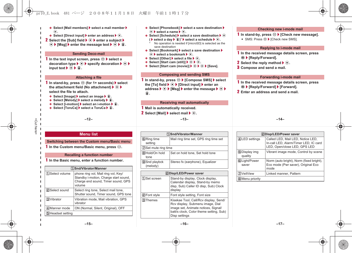 &lt;Cut here&gt;;Select [Mail members]/select a mail member/t.;Select [Direct input]/enter an address/t.2Select the [Sub] field/t/enter a subject/t/[Msg]/enter the message text/t/i.1In the text input screen, press m/select a decoration type/t/specify decoration/t/input text/t/i.1In stand-by, press m (for 1+ seconds)/select the attachment field (No attachment)/t/select the file to attach.;Select [Image]/select an image/i.;Select [Melody]/select a melody/i.;Select [i-motion]/select an i-motion/i.;Select [ToruCa]/select a ToruCa/i.;Select [Phonebook]/select a save destination/t/select a name/t.;Select [Schedule]/select a save destination/t (/select a day/i)*/select a schedule/t.* No operation is needed if [microSD] is selected as the save destination;Select [Bookmark]/select a save destination/t/select a bookmark/t.;Select [Other]/select a file/t.;Select [Start cam (still)]/t/t.;Select [Start cam (movie)]/t/t/[Save].1In stand-by, press m/[Compose SMS]/select the [To] field/t/[Direct input]/enter an address/t/[Msg]/enter the message/t/i.1Mail is automatically received.2Select [Mail]/select mail/t.1In stand-by, press m/[Check new message].:SMS: Press m/[Check new SMS].1In the received message details screen, press C/[Reply/Forward].2Select the reply method/t.3Compose and send a mail.1In the received message details screen, press C/[Reply/Forward]/[Forward].2Enter an address and send a mail.Sending Deco-mailAttaching a file Composing and sending SMSReceiving mail automaticallyChecking new i-mode mailReplying to i-mode mailForwarding i-mode mail1In the Custom menu/Basic menu, press a.1In the Basic menu, enter a function number.Menu listSwitching between the Custom menu/Basic menuRecalling a function numberUSnd/Vibrator/MannerUSelect volume phone ring vol, Mail ring vol, Key/Standby i-motion, Charge start sound, Charge end sound, Timer sound, GPS volumeVSelect sound Select ring tone, Select mail tone, Shutter sound, Timer sound, GPS toneWVibrator Vibration mode, Mail vibration, GPS vibratorXManner mode ON (Normal, Silent, Original), OFFYHeadset settingZRing time settingMail ring time set, GPS ring time set[Set mute ring time\Hold/On hold toneSet on hold tone, Set hold tone]Snd playbck (melody)Stereo fx (earphone), EqualizerVDisp/LED/Power saverUSet screen Stand-by display, Clock display, Calendar display, Stand-by memo disp, Sub) Caller ID disp, Sub) Clock displayVFont style Font style setting, Font sizeWThemes Kisekae Tool, Call/Rcv display, Send/Rcv display, Submenu image, Dial image set, Animate notices, Signal/batt/s clock, Color theme setting, Sub) Disp settingsUSnd/Vibrator/MannerXLED settings Called LED, Mail LED, Notice LED, In-call LED, Alarm/Timer LED, IC card LED, Open/close LED, GPS LEDYDisplay img qualityVibrant image mode, Control by sceneZLight/Power saverNorm (auto bright), Norm (fixed bright), Eco mode (Pwr saver), Original Eco mode[VeilView Linked manner, Pattern\Menu priorityVDisp/LED/Power saver–13– –14––16––15– –17––12–pr10_E.book  481 ページ  ２００８年１１月１８日　火曜日　午前１１時１７分