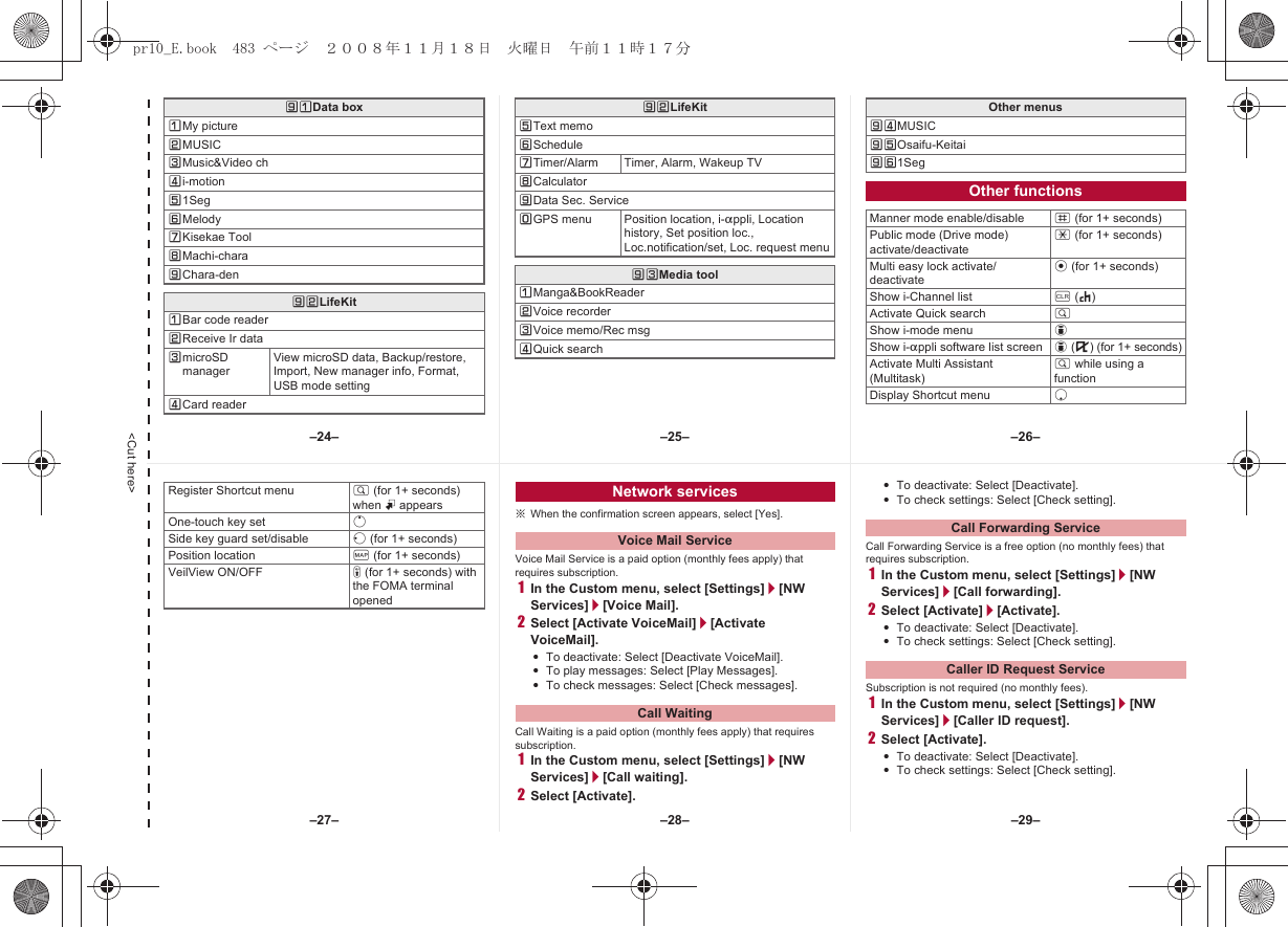 &lt;Cut here&gt;]UData boxUMy pictureVMUSICWMusic&amp;Video chXi-motionY1SegZMelody[Kisekae Tool\Machi-chara]Chara-den]VLifeKitUBar code readerVReceive Ir dataWmicroSD managerView microSD data, Backup/restore, Import, New manager info, Format, USB mode settingXCard readerYText memoZSchedule[Timer/Alarm Timer, Alarm, Wakeup TV\Calculator]Data Sec. ServiceTGPS menu Position location, i-appli, Location history, Set position loc., Loc.notification/set, Loc. request menu]WMedia toolUManga&amp;BookReaderVVoice recorderWVoice memo/Rec msgXQuick search]VLifeKit Other menus]XMUSIC]YOsaifu-Keitai]Z1SegOther functionsManner mode enable/disable # (for 1+ seconds)Public mode (Drive mode) activate/deactivate* (for 1+ seconds)Multi easy lock activate/deactivatet (for 1+ seconds)Show i-Channel list c (J)Activate Quick search $Show i-mode menu iShow i-appli software list screen i (,) (for 1+ seconds)Activate Multi Assistant (Multitask)$ while using a functionDisplay Shortcut menu p※When the confirmation screen appears, select [Yes].Voice Mail Service is a paid option (monthly fees apply) that requires subscription.1In the Custom menu, select [Settings]/[NW Services]/[Voice Mail].2Select [Activate VoiceMail]/[Activate VoiceMail].:To deactivate: Select [Deactivate VoiceMail].:To play messages: Select [Play Messages].:To check messages: Select [Check messages].Call Waiting is a paid option (monthly fees apply) that requires subscription.1In the Custom menu, select [Settings]/[NW Services]/[Call waiting].2Select [Activate].:To deactivate: Select [Deactivate].:To check settings: Select [Check setting].Call Forwarding Service is a free option (no monthly fees) that requires subscription.1In the Custom menu, select [Settings]/[NW Services]/[Call forwarding].2Select [Activate]/[Activate].:To deactivate: Select [Deactivate].:To check settings: Select [Check setting].Subscription is not required (no monthly fees).1In the Custom menu, select [Settings]/[NW Services]/[Caller ID request].2Select [Activate].:To deactivate: Select [Deactivate].:To check settings: Select [Check setting].Register Shortcut menu $ (for 1+ seconds) when m appearsOne-touch key set oSide key guard set/disable q (for 1+ seconds)Position location { (for 1+ seconds)VeilView ON/OFF &amp; (for 1+ seconds) with the FOMA terminal openedNetwork servicesVoice Mail ServiceCall WaitingCall Forwarding ServiceCaller ID Request Service–25– –26––28––27– –29––24–pr10_E.book  483 ページ  ２００８年１１月１８日　火曜日　午前１１時１７分