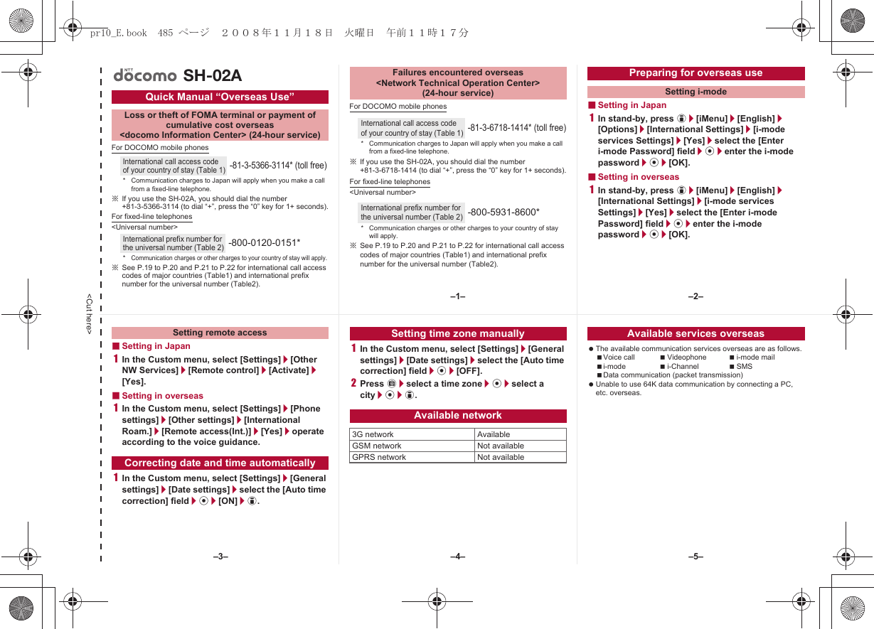 &lt;Cut here&gt;For DOCOMO mobile phones※If you use the SH-02A, you should dial the number +81-3-5366-3114 (to dial “+”, press the “0” key for 1+ seconds).For fixed-line telephones&lt;Universal number&gt;※See P.19 to P.20 and P.21 to P.22 for international call access codes of major countries (Table1) and international prefix number for the universal number (Table2).For DOCOMO mobile phones※If you use the SH-02A, you should dial the number +81-3-6718-1414 (to dial “+”, press the “0” key for 1+ seconds).For fixed-line telephones&lt;Universal number&gt;※See P.19 to P.20 and P.21 to P.22 for international call access codes of major countries (Table1) and international prefix number for the universal number (Table2).■Setting in Japan1In stand-by, press i/[iMenu]/[English]/[Options]/[International Settings]/[i-mode services Settings]/[Yes]/select the [Enter i-mode Password] field/t/enter the i-mode password/t/[OK].■Setting in overseas1In stand-by, press i/[iMenu]/[English]/[International Settings]/[i-mode services Settings]/[Yes]/select the [Enter i-mode Password] field/t/enter the i-mode password/t/[OK].Quick Manual “Overseas Use”Loss or theft of FOMA terminal or payment ofcumulative cost overseas &lt;docomo Information Center&gt; (24-hour service)International call access code of your country of stay (Table 1)-81-3-5366-3114* (toll free)* Communication charges to Japan will apply when you make a call from a fixed-line telephone.International prefix number for the universal number (Table 2)-800-0120-0151**Communication charges or other charges to your country of stay will apply.SH-02AFailures encountered overseas&lt;Network Technical Operation Center&gt;(24-hour service)International call access code of your country of stay (Table 1)-81-3-6718-1414* (toll free)* Communication charges to Japan will apply when you make a call from a fixed-line telephone.International prefix number for the universal number (Table 2)-800-5931-8600** Communication charges or other charges to your country of stay will apply.Preparing for overseas useSetting i-mode■Setting in Japan1In the Custom menu, select [Settings]/[Other NW Services]/[Remote control]/[Activate]/[Yes].■Setting in overseas1In the Custom menu, select [Settings]/[Phone settings]/[Other settings]/[International Roam.]/[Remote access(Int.)]/[Yes]/operate according to the voice guidance.1In the Custom menu, select [Settings]/[General settings]/[Date settings]/select the [Auto time correction] field/t/[ON]/i.1In the Custom menu, select [Settings]/[General settings]/[Date settings]/select the [Auto time correction] field/t/[OFF].2Press C/select a time zone/t/select a city/t/i. The available communication services overseas are as follows.Voice call Videophone i-mode maili-mode i-Channel SMSData communication (packet transmission) Unable to use 64K data communication by connecting a PC, etc. overseas.Setting remote accessCorrecting date and time automaticallySetting time zone manuallyAvailable network3G network AvailableGSM network Not availableGPRS network Not availableAvailable services overseas–1– –2––4––3– –5–pr10_E.book  485 ページ  ２００８年１１月１８日　火曜日　午前１１時１７分