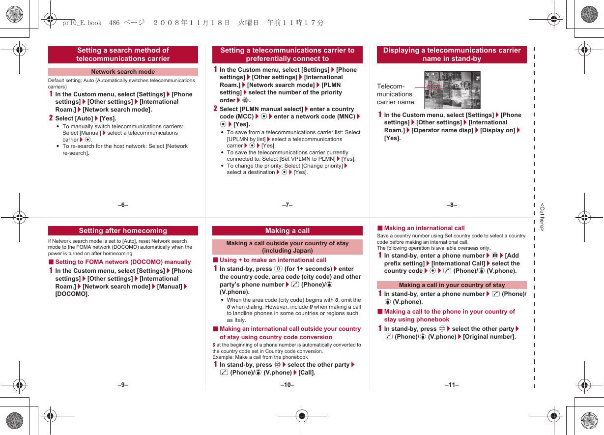 &lt;Cut here&gt;Default setting: Auto (Automatically switches telecommunications carriers)1In the Custom menu, select [Settings]/[Phone settings]/[Other settings]/[International Roam.]/[Network search mode].2Select [Auto]/[Yes].:To manually switch telecommunications carriers: Select [Manual]/select a telecommunications carrier/t.:To re-search for the host network: Select [Network re-search].1In the Custom menu, select [Settings]/[Phone settings]/[Other settings]/[International Roam.]/[Network search mode]/[PLMN setting]/select the number of the priority order/C.2Select [PLMN manual select]/enter a country code (MCC)/t/enter a network code (MNC)/t/[Yes].:To save from a telecommunications carrier list: Select [UPLMN by list]/select a telecommunications carrier/t/[Yes].:To save the telecommunications carrier currently connected to: Select [Set VPLMN to PLMN]/[Yes].:To change the priority: Select [Change priority]/select a destination/t/[Yes].1In the Custom menu, select [Settings]/[Phone settings]/[Other settings]/[International Roam.]/[Operator name disp]/[Display on]/[Yes].Setting a search method of telecommunications carrierNetwork search modeSetting a telecommunications carrier to preferentially connect toDisplaying a telecommunications carrier name in stand-byTelecom-munications carrier nameIf Network search mode is set to [Auto], reset Network search mode to the FOMA network (DOCOMO) automatically when the power is turned on after homecoming.■Setting to FOMA network (DOCOMO) manually1In the Custom menu, select [Settings]/[Phone settings]/[Other settings]/[International Roam.]/[Network search mode]/[Manual]/[DOCOMO].■Using + to make an international call1In stand-by, press 0 (for 1+ seconds)/enter the country code, area code (city code) and other party’s phone number/s (Phone)/i (V.phone).:When the area code (city code) begins with 0, omit the 0 when dialing. However, include 0 when making a call to landline phones in some countries or regions such as Italy.■Making an international call outside your country of stay using country code conversion0 at the beginning of a phone number is automatically converted to the country code set in Country code conversion.Example: Make a call from the phonebook1In stand-by, press a/select the other party/s (Phone)/i (V.phone)/[Call].■Making an international callSave a country number using Set country code to select a country code before making an international call.The following operation is available overseas only.1In stand-by, enter a phone number/C/[Add prefix setting]/[International Call]/select the country code/t/s (Phone)/i (V.phone).1In stand-by, enter a phone number/s (Phone)/i (V.phone).■Making a call to the phone in your country of stay using phonebook1In stand-by, press a/select the other party/s (Phone)/i (V.phone)/[Original number].Setting after homecoming Making a callMaking a call outside your country of stay (including Japan)Making a call in your country of stay–7––10––6– –8––11––9–pr10_E.book  486 ページ  ２００８年１１月１８日　火曜日　午前１１時１７分