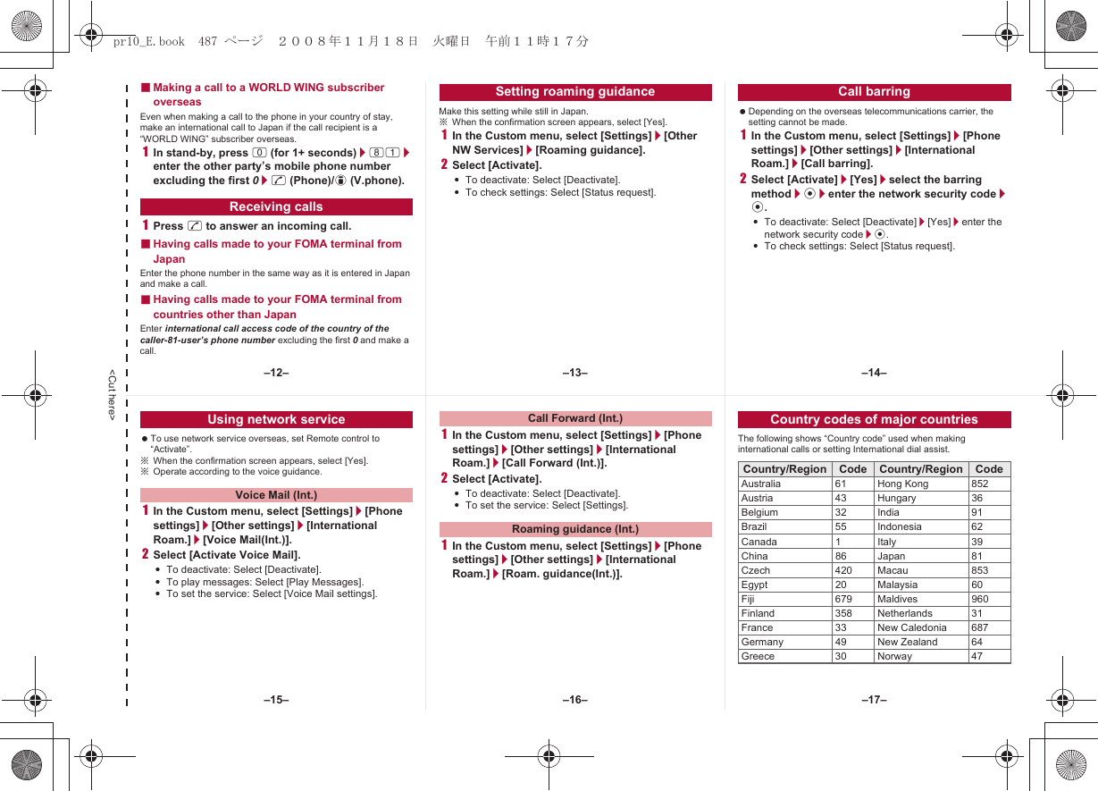 &lt;Cut here&gt;■Making a call to a WORLD WING subscriber overseasEven when making a call to the phone in your country of stay, make an international call to Japan if the call recipient is a “WORLD WING” subscriber overseas.1In stand-by, press 0 (for 1+ seconds)/81/enter the other party’s mobile phone number excluding the first 0/s (Phone)/i (V.phone).1Press s to answer an incoming call.■Having calls made to your FOMA terminal from JapanEnter the phone number in the same way as it is entered in Japan and make a call.■Having calls made to your FOMA terminal from countries other than JapanEnter international call access code of the country of the caller-81-user’s phone number excluding the first 0 and make a call.Make this setting while still in Japan.※When the confirmation screen appears, select [Yes].1In the Custom menu, select [Settings]/[Other NW Services]/[Roaming guidance].2Select [Activate].:To deactivate: Select [Deactivate].:To check settings: Select [Status request]. Depending on the overseas telecommunications carrier, the setting cannot be made.1In the Custom menu, select [Settings]/[Phone settings]/[Other settings]/[International Roam.]/[Call barring].2Select [Activate]/[Yes]/select the barring method/t/enter the network security code/t.:To deactivate: Select [Deactivate]/[Yes]/enter the network security code/t.:To check settings: Select [Status request].Receiving callsSetting roaming guidance Call barring To use network service overseas, set Remote control to “Activate”.※When the confirmation screen appears, select [Yes].※Operate according to the voice guidance.1In the Custom menu, select [Settings]/[Phone settings]/[Other settings]/[International Roam.]/[Voice Mail(Int.)].2Select [Activate Voice Mail].:To deactivate: Select [Deactivate].:To play messages: Select [Play Messages].:To set the service: Select [Voice Mail settings].1In the Custom menu, select [Settings]/[Phone settings]/[Other settings]/[International Roam.]/[Call Forward (Int.)].2Select [Activate].:To deactivate: Select [Deactivate].:To set the service: Select [Settings].1In the Custom menu, select [Settings]/[Phone settings]/[Other settings]/[International Roam.]/[Roam. guidance(Int.)].The following shows “Country code” used when making international calls or setting International dial assist.Using network serviceVoice Mail (Int.)Call Forward (Int.)Roaming guidance (Int.)Country codes of major countriesCountry/Region Code Country/Region CodeAustralia 61 Hong Kong 852Austria 43 Hungary 36Belgium 32 India 91Brazil 55 Indonesia 62Canada 1 Italy 39China 86 Japan 81Czech 420 Macau 853Egypt 20 Malaysia 60Fiji 679 Maldives 960Finland 358 Netherlands 31France 33 New Caledonia 687Germany 49 New Zealand 64Greece 30 Norway 47–13– –14––16––15– –17––12–pr10_E.book  487 ページ  ２００８年１１月１８日　火曜日　午前１１時１７分