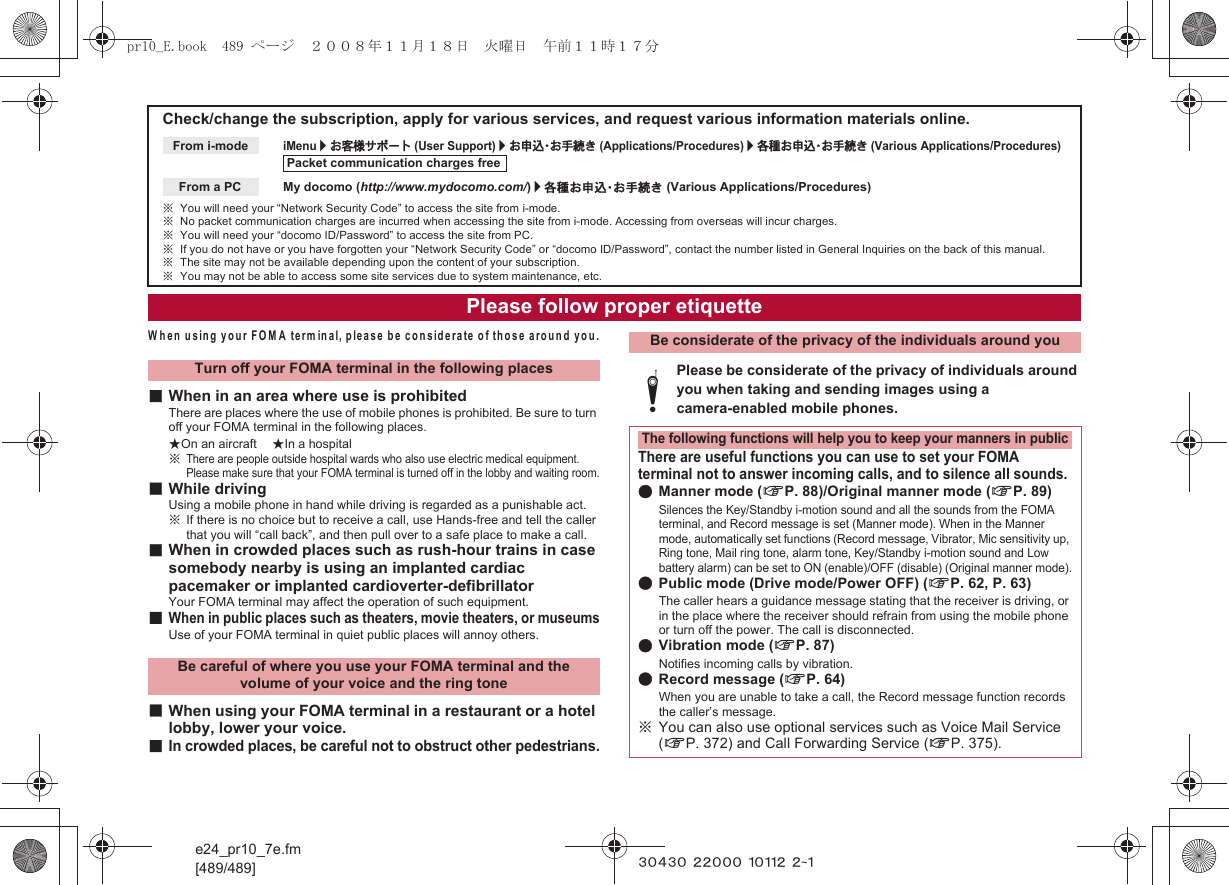 e24_pr10_7e.fm[489/489] ~~~~~ ~~~~~ ~~~~~ ~~~When using your FOMA terminal, please be considerate of those around you.■When in an area where use is prohibitedThere are places where the use of mobile phones is prohibited. Be sure to turn off your FOMA terminal in the following places.★On an aircraft ★In a hospital※There are people outside hospital wards who also use electric medical equipment. Please make sure that your FOMA terminal is turned off in the lobby and waiting room.■While drivingUsing a mobile phone in hand while driving is regarded as a punishable act.※If there is no choice but to receive a call, use Hands-free and tell the caller that you will “call back”, and then pull over to a safe place to make a call.■When in crowded places such as rush-hour trains in case somebody nearby is using an implanted cardiac pacemaker or implanted cardioverter-defibrillatorYour FOMA terminal may affect the operation of such equipment.■When in public places such as theaters, movie theaters, or museumsUse of your FOMA terminal in quiet public places will annoy others.■When using your FOMA terminal in a restaurant or a hotel lobby, lower your voice.■In crowded places, be careful not to obstruct other pedestrians.Check/change the subscription, apply for various services, and request various information materials online.iMenu/お客様サポート (User Support)/お申込・お手続き (Applications/Procedures)/各種お申込・お手続き (Various Applications/Procedures)My docomo (http://www.mydocomo.com/)/各種お申込・お手続き (Various Applications/Procedures)※You will need your “Network Security Code” to access the site from i-mode.※No packet communication charges are incurred when accessing the site from i-mode. Accessing from overseas will incur charges.※You will need your “docomo ID/Password” to access the site from PC.※If you do not have or you have forgotten your “Network Security Code” or “docomo ID/Password”, contact the number listed in General Inquiries on the back of this manual.※The site may not be available depending upon the content of your subscription.※You may not be able to access some site services due to system maintenance, etc.From i-modePacket communication charges freeFrom a PCPlease follow proper etiquetteTurn off your FOMA terminal in the following placesBe careful of where you use your FOMA terminal and the volume of your voice and the ring toneBe considerate of the privacy of the individuals around youtPlease be considerate of the privacy of individuals around you when taking and sending images using a camera-enabled mobile phones.The following functions will help you to keep your manners in publicThere are useful functions you can use to set your FOMA terminal not to answer incoming calls, and to silence all sounds.●Manner mode (nP. 88)/Original manner mode (nP. 89)Silences the Key/Standby i-motion sound and all the sounds from the FOMA terminal, and Record message is set (Manner mode). When in the Manner mode, automatically set functions (Record message, Vibrator, Mic sensitivity up, Ring tone, Mail ring tone, alarm tone, Key/Standby i-motion sound and Low battery alarm) can be set to ON (enable)/OFF (disable) (Original manner mode).●Public mode (Drive mode/Power OFF) (nP. 62, P. 63)The caller hears a guidance message stating that the receiver is driving, or in the place where the receiver should refrain from using the mobile phone or turn off the power. The call is disconnected.●Vibration mode (nP. 87)Notifies incoming calls by vibration.●Record message (nP. 64)When you are unable to take a call, the Record message function records the caller’s message.※You can also use optional services such as Voice Mail Service (nP. 372) and Call Forwarding Service (nP. 375).pr10_E.book  489 ページ  ２００８年１１月１８日　火曜日　午前１１時１７分