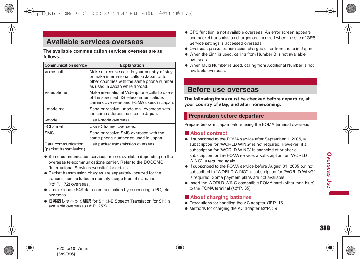 389e20_pr10_7e.fm[389/396]Overseas UseThe available communication services overseas are as follows. Some communication services are not available depending on the overseas telecommunications carrier. Refer to the DOCOMO “International Services website” for details. Packet transmission charges are separately incurred for the transmission included in monthly usage fees of i-Channel (nP. 172) overseas. Unable to use 64K data communication by connecting a PC, etc. overseas. 日英版しゃべって翻訳 for SH (J-E Speech Translation for SH) is available overseas (nP. 253). GPS function is not available overseas. An error screen appears and packet transmission charges are incurred when the site of GPS Service settings is accessed overseas. Overseas packet transmission charges differ from those in Japan. When the 2in1 is used, calling from Number B is not available overseas. When Multi Number is used, calling from Additional Number is not available overseas.The following items must be checked before departure, at your country of stay, and after homecoming.Prepare below in Japan before using the FOMA terminal overseas.■About contract If subscribed to the FOMA service after September 1, 2005, a subscription for “WORLD WING” is not required. However, if a subscription for “WORLD WING” is canceled at or after a subscription for the FOMA service, a subscription for “WORLD WING” is required again. If subscribed to the FOMA service before August 31, 2005 but not subscribed to “WORLD WING”, a subscription for “WORLD WING” is required. Some payment plans are not available. Insert the WORLD WING compatible FOMA card (other than blue) to the FOMA terminal (nP. 35).■About charging batteries Precautions for handling the AC adapter nP. 16 Methods for charging the AC adapter nP. 39Available services overseasCommunication serviceExplanationVoice call Make or receive calls in your country of stay or make international calls to Japan or to other countries with the same phone number as used in Japan while abroad.Videophone Make international Videophone calls to users of the specified 3G telecommunications carriers overseas and FOMA users in Japan.i-mode mail Send or receive i-mode mail overseas with the same address as used in Japan.i-mode Use i-mode overseas.i-Channel Use i-Channel overseas.SMS Send or receive SMS overseas with the same phone number as used in Japan.Data communication (packet transmission)Use packet transmission overseas.Before use overseasPreparation before departurepr10_E.book  389 ページ  ２００８年１１月１８日　火曜日　午前１１時１７分