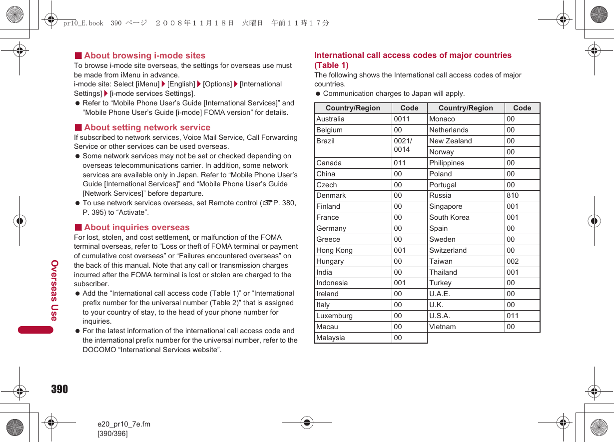 390e20_pr10_7e.fm[390/396]Overseas Use■About browsing i-mode sitesTo browse i-mode site overseas, the settings for overseas use must be made from iMenu in advance.i-mode site: Select [iMenu]/[English]/[Options]/[International Settings]/[i-mode services Settings]. Refer to “Mobile Phone User’s Guide [International Services]” and “Mobile Phone User’s Guide [i-mode] FOMA version” for details.■About setting network serviceIf subscribed to network services, Voice Mail Service, Call Forwarding Service or other services can be used overseas. Some network services may not be set or checked depending on overseas telecommunications carrier. In addition, some network services are available only in Japan. Refer to “Mobile Phone User’s Guide [International Services]” and “Mobile Phone User’s Guide [Network Services]” before departure. To use network services overseas, set Remote control (nP. 380, P. 395) to “Activate”.■About inquiries overseasFor lost, stolen, and cost settlement, or malfunction of the FOMA terminal overseas, refer to “Loss or theft of FOMA terminal or payment of cumulative cost overseas” or “Failures encountered overseas” on the back of this manual. Note that any call or transmission charges incurred after the FOMA terminal is lost or stolen are charged to the subscriber. Add the “International call access code (Table 1)” or “International prefix number for the universal number (Table 2)” that is assigned to your country of stay, to the head of your phone number for inquiries. For the latest information of the international call access code and the international prefix number for the universal number, refer to the DOCOMO “International Services website”.International call access codes of major countries (Table 1)The following shows the International call access codes of major countries. Communication charges to Japan will apply.Country/Region Code Country/Region CodeAustralia 0011 Monaco 00Belgium 00 Netherlands 00Brazil 0021/0014New Zealand 00Norway 00Canada 011 Philippines 00China 00 Poland 00Czech 00 Portugal 00Denmark 00 Russia 810Finland 00 Singapore 001France 00 South Korea 001Germany 00 Spain 00Greece 00 Sweden 00Hong Kong 001 Switzerland 00Hungary 00 Taiwan 002India 00 Thailand 001Indonesia 001 Turkey 00Ireland 00 U.A.E. 00Italy 00 U.K. 00Luxemburg 00 U.S.A. 011Macau 00 Vietnam 00Malaysia 00pr10_E.book  390 ページ  ２００８年１１月１８日　火曜日　午前１１時１７分