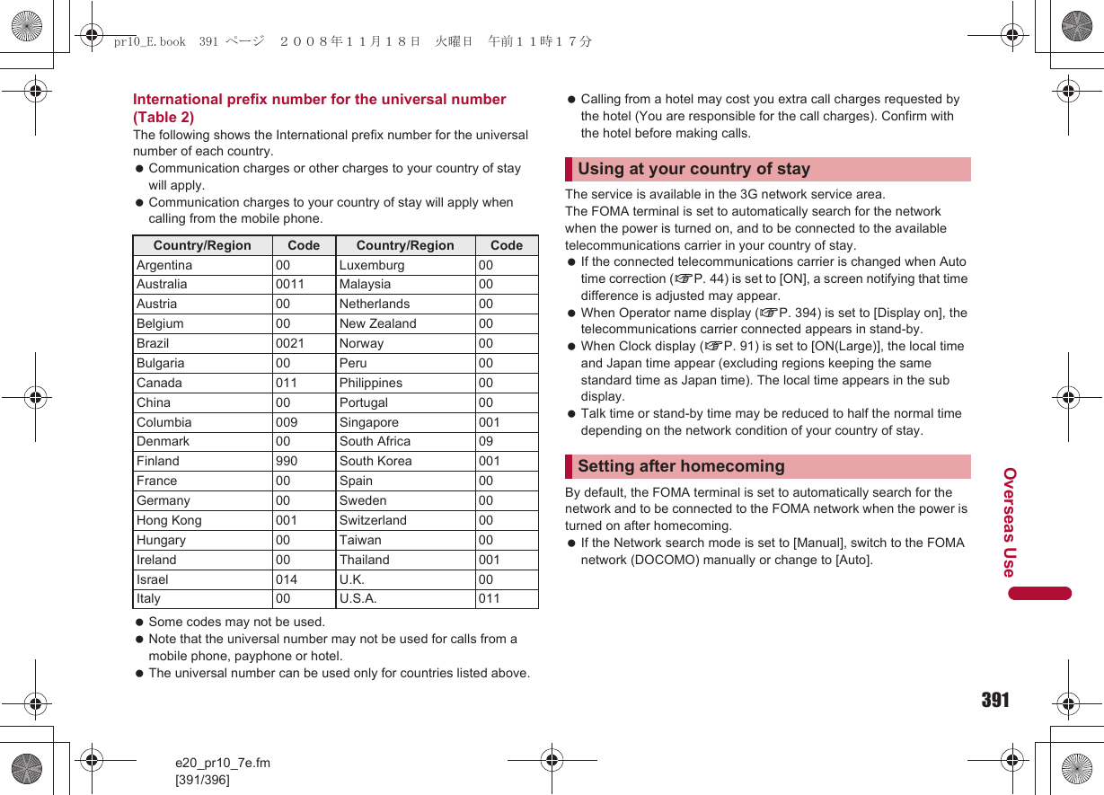 391e20_pr10_7e.fm[391/396]Overseas UseInternational prefix number for the universal number (Table 2)The following shows the International prefix number for the universal number of each country. Communication charges or other charges to your country of stay will apply. Communication charges to your country of stay will apply when calling from the mobile phone. Some codes may not be used. Note that the universal number may not be used for calls from a mobile phone, payphone or hotel. The universal number can be used only for countries listed above. Calling from a hotel may cost you extra call charges requested by the hotel (You are responsible for the call charges). Confirm with the hotel before making calls.The service is available in the 3G network service area.The FOMA terminal is set to automatically search for the network when the power is turned on, and to be connected to the available telecommunications carrier in your country of stay. If the connected telecommunications carrier is changed when Auto time correction (nP. 44) is set to [ON], a screen notifying that time difference is adjusted may appear. When Operator name display (nP. 394) is set to [Display on], the telecommunications carrier connected appears in stand-by. When Clock display (nP. 91) is set to [ON(Large)], the local time and Japan time appear (excluding regions keeping the same standard time as Japan time). The local time appears in the sub display. Talk time or stand-by time may be reduced to half the normal time depending on the network condition of your country of stay.By default, the FOMA terminal is set to automatically search for the network and to be connected to the FOMA network when the power is turned on after homecoming. If the Network search mode is set to [Manual], switch to the FOMA network (DOCOMO) manually or change to [Auto].Country/Region Code Country/Region CodeArgentina 00 Luxemburg 00Australia 0011 Malaysia 00Austria 00 Netherlands 00Belgium 00 New Zealand 00Brazil 0021 Norway 00Bulgaria 00 Peru 00Canada 011 Philippines 00China 00 Portugal 00Columbia 009 Singapore 001Denmark 00 South Africa 09Finland 990 South Korea 001France 00 Spain 00Germany 00 Sweden 00Hong Kong 001 Switzerland 00Hungary 00 Taiwan 00Ireland 00 Thailand 001Israel 014 U.K. 00Italy 00 U.S.A. 011Using at your country of staySetting after homecomingpr10_E.book  391 ページ  ２００８年１１月１８日　火曜日　午前１１時１７分