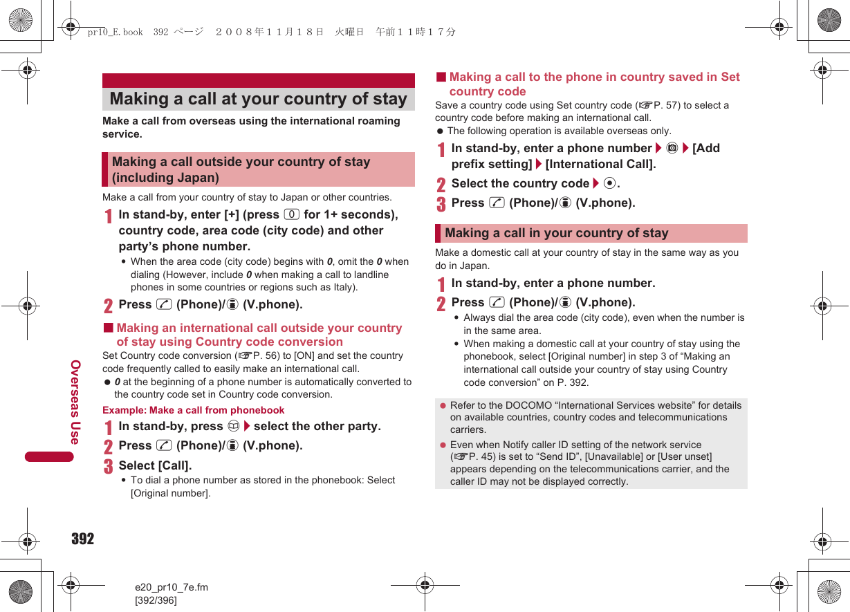 392e20_pr10_7e.fm[392/396]Overseas UseMake a call from overseas using the international roaming service.Make a call from your country of stay to Japan or other countries.1In stand-by, enter [+] (press 0 for 1+ seconds), country code, area code (city code) and other party’s phone number.:When the area code (city code) begins with 0, omit the 0 when dialing (However, include 0 when making a call to landline phones in some countries or regions such as Italy).2Press s (Phone)/i (V.phone).■Making an international call outside your country of stay using Country code conversionSet Country code conversion (nP. 56) to [ON] and set the country code frequently called to easily make an international call. 0 at the beginning of a phone number is automatically converted to the country code set in Country code conversion.Example: Make a call from phonebook1In stand-by, press a/select the other party.2Press s (Phone)/i (V.phone).3Select [Call].:To dial a phone number as stored in the phonebook: Select [Original number].■Making a call to the phone in country saved in Set country codeSave a country code using Set country code (nP. 57) to select a country code before making an international call. The following operation is available overseas only.1In stand-by, enter a phone number/C/[Add prefix setting]/[International Call].2Select the country code/t.3Press s (Phone)/i (V.phone).Make a domestic call at your country of stay in the same way as you do in Japan.1In stand-by, enter a phone number.2Press s (Phone)/i (V.phone).:Always dial the area code (city code), even when the number is in the same area.:When making a domestic call at your country of stay using the phonebook, select [Original number] in step 3 of “Making an international call outside your country of stay using Country code conversion” on P. 392.Making a call at your country of stayMaking a call outside your country of stay (including Japan)Making a call in your country of stay Refer to the DOCOMO “International Services website” for details on available countries, country codes and telecommunications carriers. Even when Notify caller ID setting of the network service (nP. 45) is set to “Send ID”, [Unavailable] or [User unset] appears depending on the telecommunications carrier, and the caller ID may not be displayed correctly.pr10_E.book  392 ページ  ２００８年１１月１８日　火曜日　午前１１時１７分