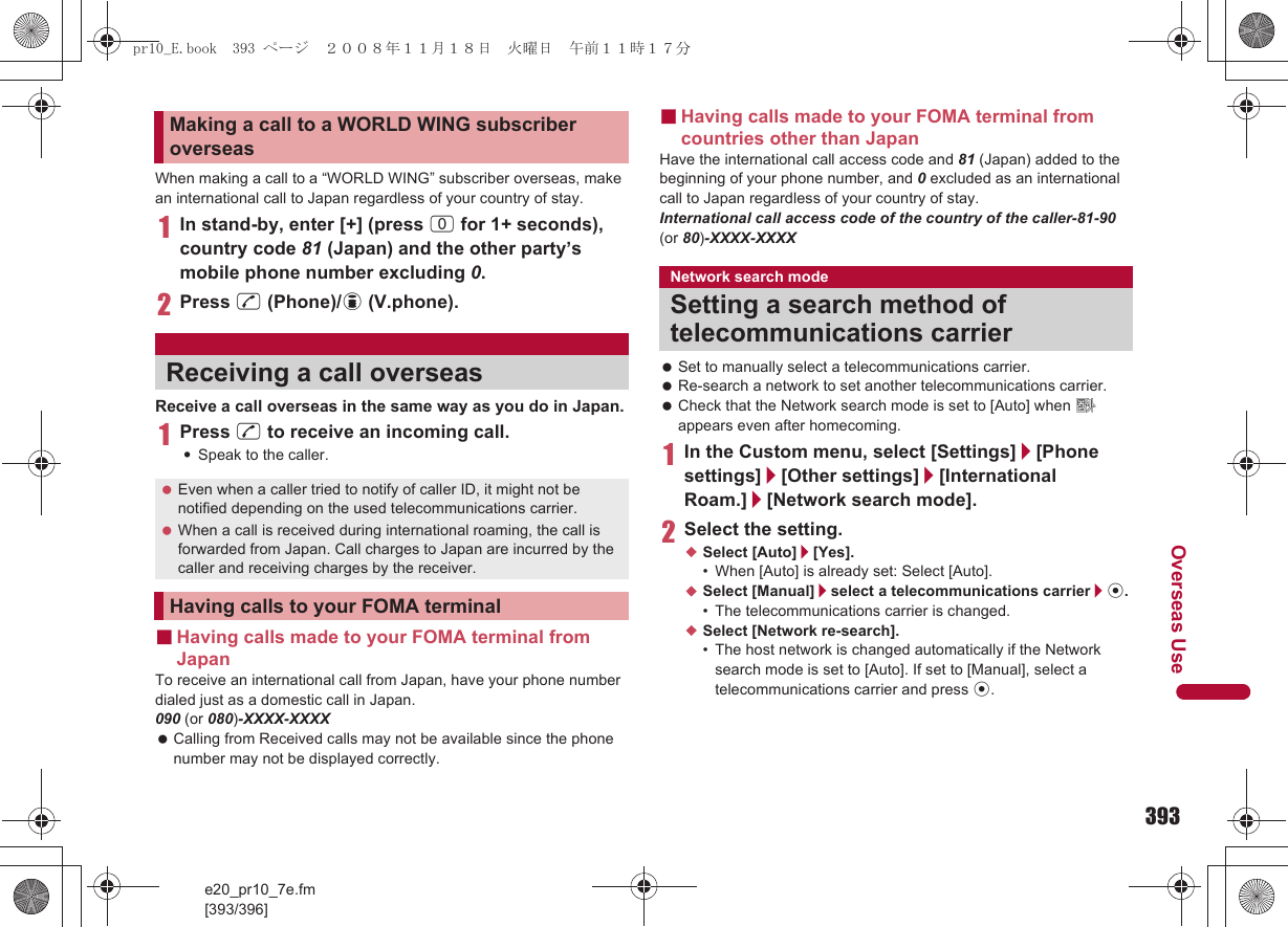 393e20_pr10_7e.fm[393/396]Overseas UseWhen making a call to a “WORLD WING” subscriber overseas, make an international call to Japan regardless of your country of stay.1In stand-by, enter [+] (press 0 for 1+ seconds), country code 81 (Japan) and the other party’s mobile phone number excluding 0.2Press s (Phone)/i (V.phone).Receive a call overseas in the same way as you do in Japan.1Press s to receive an incoming call.:Speak to the caller.■Having calls made to your FOMA terminal from JapanTo receive an international call from Japan, have your phone number dialed just as a domestic call in Japan.090 (or 080)-XXXX-XXXX Calling from Received calls may not be available since the phone number may not be displayed correctly.■Having calls made to your FOMA terminal from countries other than JapanHave the international call access code and 81 (Japan) added to the beginning of your phone number, and 0 excluded as an international call to Japan regardless of your country of stay.International call access code of the country of the caller-81-90 (or 80)-XXXX-XXXX Set to manually select a telecommunications carrier. Re-search a network to set another telecommunications carrier. Check that the Network search mode is set to [Auto] when A appears even after homecoming.1In the Custom menu, select [Settings]/[Phone settings]/[Other settings]/[International Roam.]/[Network search mode].2Select the setting.;Select [Auto]/[Yes].• When [Auto] is already set: Select [Auto].;Select [Manual]/select a telecommunications carrier/t.• The telecommunications carrier is changed.;Select [Network re-search].• The host network is changed automatically if the Network search mode is set to [Auto]. If set to [Manual], select a telecommunications carrier and press t.Making a call to a WORLD WING subscriber overseasReceiving a call overseas Even when a caller tried to notify of caller ID, it might not be notified depending on the used telecommunications carrier. When a call is received during international roaming, the call is forwarded from Japan. Call charges to Japan are incurred by the caller and receiving charges by the receiver.Having calls to your FOMA terminalNetwork search modeSetting a search method of telecommunications carrierpr10_E.book  393 ページ  ２００８年１１月１８日　火曜日　午前１１時１７分