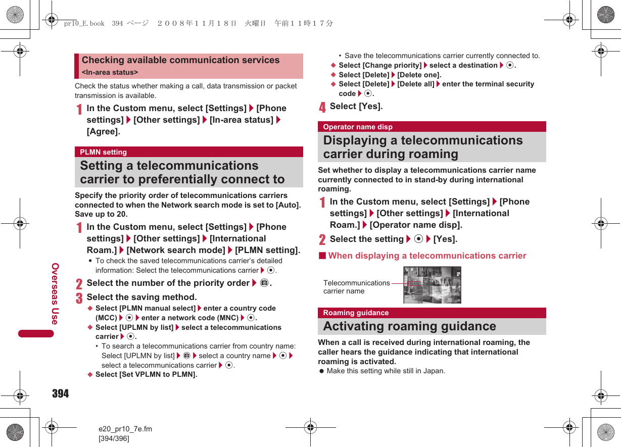 394e20_pr10_7e.fm[394/396]Overseas UseCheck the status whether making a call, data transmission or packet transmission is available.1In the Custom menu, select [Settings]/[Phone settings]/[Other settings]/[In-area status]/[Agree].Specify the priority order of telecommunications carriers connected to when the Network search mode is set to [Auto]. Save up to 20.1In the Custom menu, select [Settings]/[Phone settings]/[Other settings]/[International Roam.]/[Network search mode]/[PLMN setting].:To check the saved telecommunications carrier’s detailed information: Select the telecommunications carrier/t.2Select the number of the priority order/C.3Select the saving method.;Select [PLMN manual select]/enter a country code (MCC)/t/enter a network code (MNC)/t.;Select [UPLMN by list]/select a telecommunications carrier/t.• To search a telecommunications carrier from country name: Select [UPLMN by list]/C/select a country name/t/select a telecommunications carrier/t.;Select [Set VPLMN to PLMN].• Save the telecommunications carrier currently connected to.;Select [Change priority]/select a destination/t.;Select [Delete]/[Delete one].;Select [Delete]/[Delete all]/enter the terminal security code/t.4Select [Yes].Set whether to display a telecommunications carrier name currently connected to in stand-by during international roaming.1In the Custom menu, select [Settings]/[Phone settings]/[Other settings]/[International Roam.]/[Operator name disp].2Select the setting/t/[Yes].■When displaying a telecommunications carrierWhen a call is received during international roaming, the caller hears the guidance indicating that international roaming is activated. Make this setting while still in Japan.Checking available communication services &lt;In-area status&gt;PLMN settingSetting a telecommunications carrier to preferentially connect toOperator name dispDisplaying a telecommunications carrier during roamingRoaming guidanceActivating roaming guidanceTelecommunicationscarrier namepr10_E.book  394 ページ  ２００８年１１月１８日　火曜日　午前１１時１７分