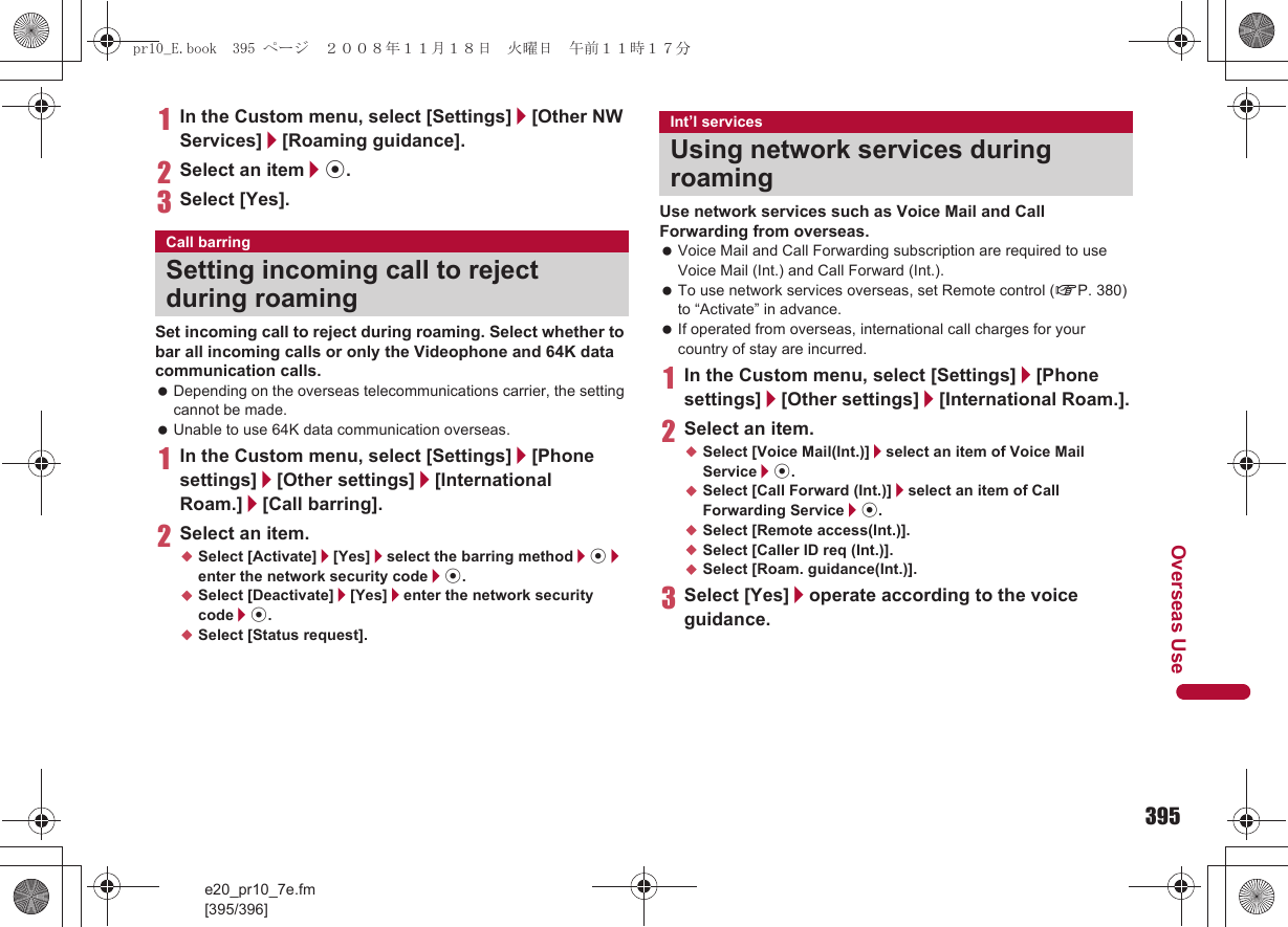 395e20_pr10_7e.fm[395/396]Overseas Use1In the Custom menu, select [Settings]/[Other NW Services]/[Roaming guidance].2Select an item/t.3Select [Yes].Set incoming call to reject during roaming. Select whether to bar all incoming calls or only the Videophone and 64K data communication calls. Depending on the overseas telecommunications carrier, the setting cannot be made. Unable to use 64K data communication overseas.1In the Custom menu, select [Settings]/[Phone settings]/[Other settings]/[International Roam.]/[Call barring].2Select an item.;Select [Activate]/[Yes]/select the barring method/t/enter the network security code/t.;Select [Deactivate]/[Yes]/enter the network security code/t.;Select [Status request].Use network services such as Voice Mail and Call Forwarding from overseas. Voice Mail and Call Forwarding subscription are required to use Voice Mail (Int.) and Call Forward (Int.). To use network services overseas, set Remote control (nP. 380) to “Activate” in advance. If operated from overseas, international call charges for your country of stay are incurred.1In the Custom menu, select [Settings]/[Phone settings]/[Other settings]/[International Roam.].2Select an item.;Select [Voice Mail(Int.)]/select an item of Voice Mail Service/t.;Select [Call Forward (Int.)]/select an item of Call Forwarding Service/t.;Select [Remote access(Int.)].;Select [Caller ID req (Int.)].;Select [Roam. guidance(Int.)].3Select [Yes]/operate according to the voice guidance.Call barringSetting incoming call to reject during roamingInt’l servicesUsing network services during roamingpr10_E.book  395 ページ  ２００８年１１月１８日　火曜日　午前１１時１７分