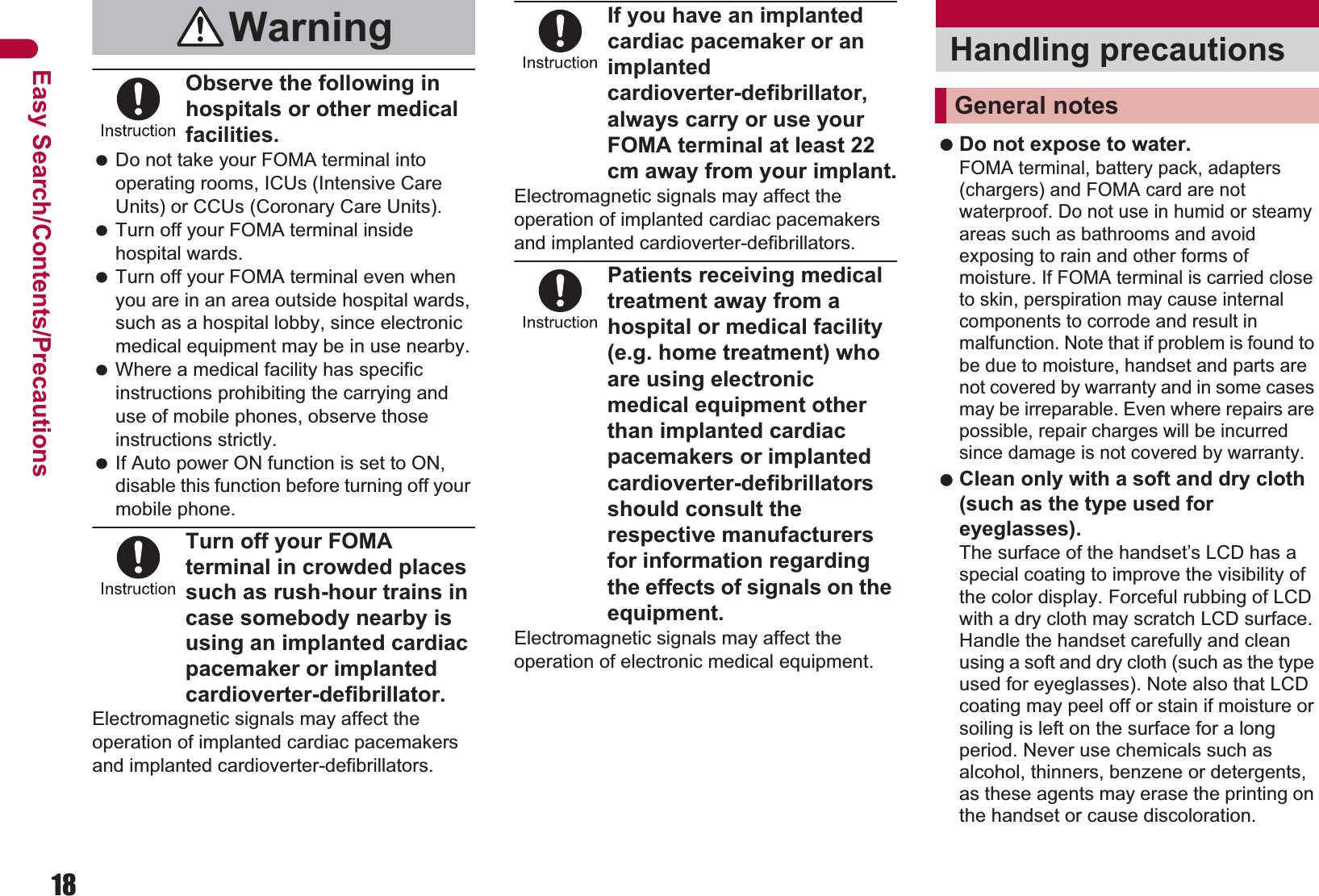 18Easy Search/Contents/PrecautionsObserve the following in hospitals or other medical facilities. Do not take your FOMA terminal into operating rooms, ICUs (Intensive Care Units) or CCUs (Coronary Care Units). Turn off your FOMA terminal inside hospital wards. Turn off your FOMA terminal even when you are in an area outside hospital wards, such as a hospital lobby, since electronic medical equipment may be in use nearby. Where a medical facility has specific instructions prohibiting the carrying and use of mobile phones, observe those instructions strictly. If Auto power ON function is set to ON, disable this function before turning off your mobile phone.Turn off your FOMA terminal in crowded places such as rush-hour trains in case somebody nearby is using an implanted cardiac pacemaker or implanted cardioverter-defibrillator.Electromagnetic signals may affect the operation of implanted cardiac pacemakers and implanted cardioverter-defibrillators.If you have an implanted cardiac pacemaker or an implanted cardioverter-defibrillator, always carry or use your FOMA terminal at least 22 cm away from your implant.Electromagnetic signals may affect the operation of implanted cardiac pacemakers and implanted cardioverter-defibrillators.Patients receiving medical treatment away from a hospital or medical facility (e.g. home treatment) who are using electronic medical equipment other than implanted cardiac pacemakers or implanted cardioverter-defibrillators should consult the respective manufacturers for information regarding the effects of signals on the equipment.Electromagnetic signals may affect the operation of electronic medical equipment. Do not expose to water. FOMA terminal, battery pack, adapters (chargers) and FOMA card are not waterproof. Do not use in humid or steamy areas such as bathrooms and avoid exposing to rain and other forms of moisture. If FOMA terminal is carried close to skin, perspiration may cause internal components to corrode and result in malfunction. Note that if problem is found to be due to moisture, handset and parts are not covered by warranty and in some cases may be irreparable. Even where repairs are possible, repair charges will be incurred since damage is not covered by warranty. Clean only with a soft and dry cloth (such as the type used for eyeglasses). The surface of the handset’s LCD has a special coating to improve the visibility of the color display. Forceful rubbing of LCD with a dry cloth may scratch LCD surface. Handle the handset carefully and clean using a soft and dry cloth (such as the type used for eyeglasses). Note also that LCD coating may peel off or stain if moisture or soiling is left on the surface for a long period. Never use chemicals such as alcohol, thinners, benzene or detergents, as these agents may erase the printing on the handset or cause discoloration.Warning Handling precautionsGeneral notes