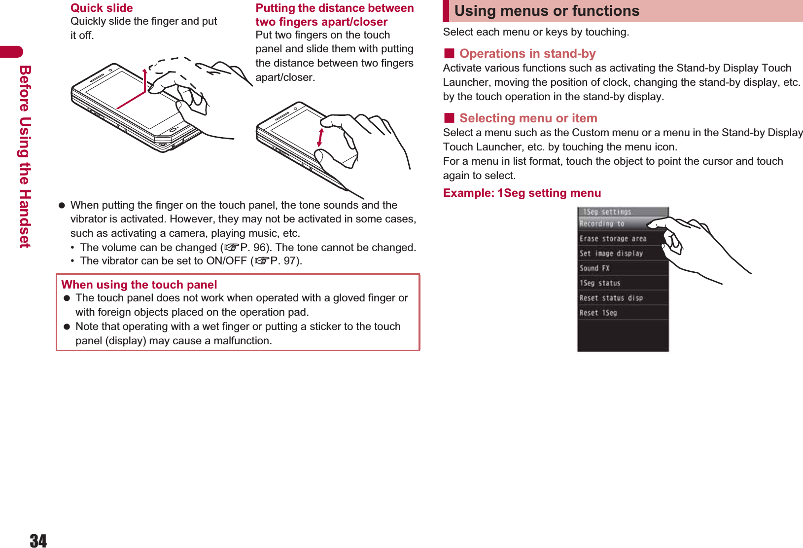 34Before Using the Handset When putting the finger on the touch panel, the tone sounds and the vibrator is activated. However, they may not be activated in some cases, such as activating a camera, playing music, etc.• The volume can be changed (nP. 96). The tone cannot be changed.• The vibrator can be set to ON/OFF (nP. 97).Select each menu or keys by touching.ɡOperations in stand-byActivate various functions such as activating the Stand-by Display Touch Launcher, moving the position of clock, changing the stand-by display, etc. by the touch operation in the stand-by display.ɡSelecting menu or itemSelect a menu such as the Custom menu or a menu in the Stand-by Display Touch Launcher, etc. by touching the menu icon.For a menu in list format, touch the object to point the cursor and touch again to select.Example: 1Seg setting menuWhen using the touch panel The touch panel does not work when operated with a gloved finger or with foreign objects placed on the operation pad. Note that operating with a wet finger or putting a sticker to the touch panel (display) may cause a malfunction.Quick slideQuickly slide the finger and put it off.Putting the distance between two fingers apart/closerPut two fingers on the touch panel and slide them with putting the distance between two fingers apart/closer.Using menus or functions