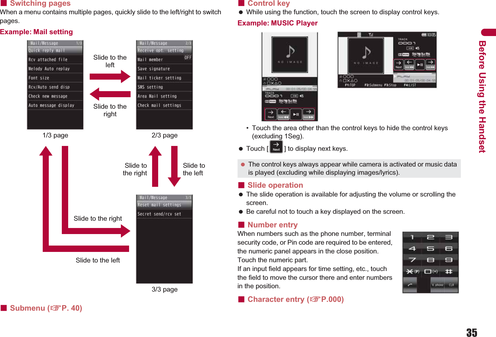 35Before Using the HandsetɡSwitching pagesWhen a menu contains multiple pages, quickly slide to the left/right to switch pages.Example: Mail settingɡSubmenu (nP. 40)ɡControl key While using the function, touch the screen to display control keys.Example: MUSIC Player• Touch the area other than the control keys to hide the control keys (excluding 1Seg). Touch [F] to display next keys.ɡSlide operation The slide operation is available for adjusting the volume or scrolling the screen. Be careful not to touch a key displayed on the screen.ɡNumber entryWhen numbers such as the phone number, terminal security code, or Pin code are required to be entered, the numeric panel appears in the close position. Touch the numeric part.If an input field appears for time setting, etc., touch the field to move the cursor there and enter numbers in the position.ɡCharacter entry (nP.000)Slide to the left1/3 page 2/3 pageSlide to the right3/3 pageSlide to the leftSlide tothe rightSlide to the rightSlide to the left The control keys always appear while camera is activated or music data is played (excluding while displaying images/lyrics).