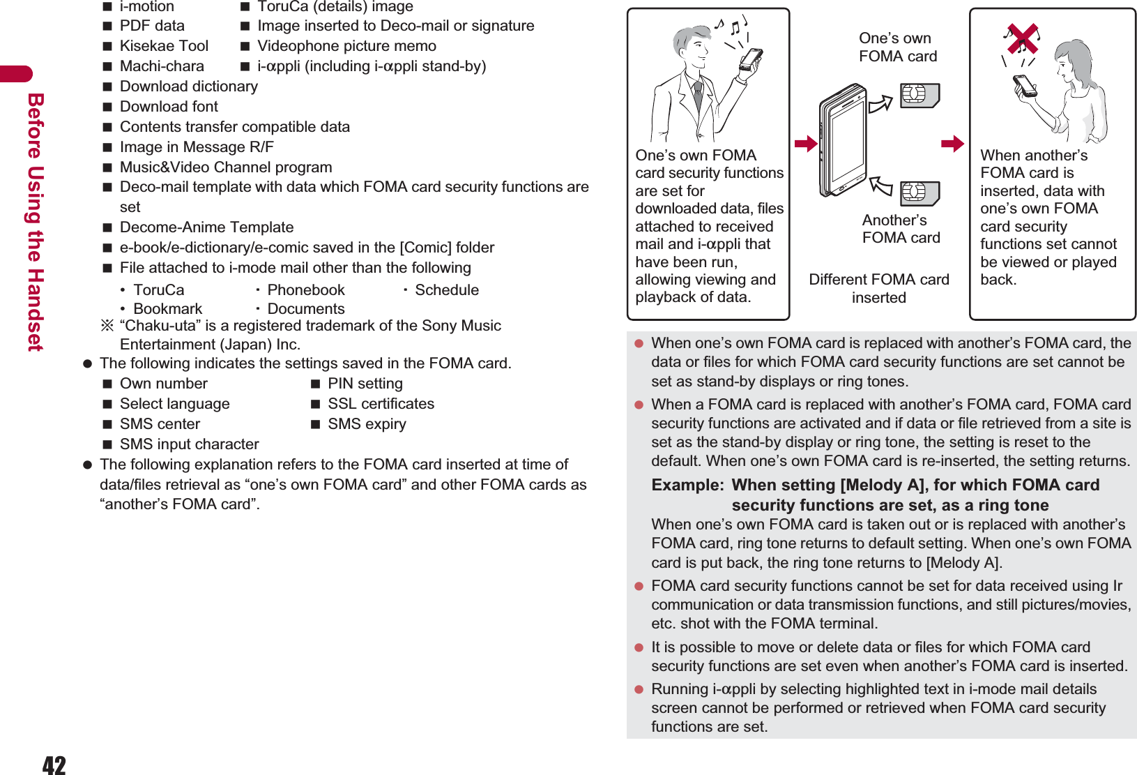 42Before Using the Handseti-motion ToruCa (details) imagePDF data Image inserted to Deco-mail or signatureKisekae Tool Videophone picture memoMachi-chara i-appli (including i-appli stand-by)Download dictionaryDownload fontContents transfer compatible dataImage in Message R/FMusic&amp;Video Channel programDeco-mail template with data which FOMA card security functions are setDecome-Anime Templatee-book/e-dictionary/e-comic saved in the [Comic] folderFile attached to i-mode mail other than the following• ToruCa  ȆPhonebook ȆSchedule• Bookmark ȆDocumentsɦ“Chaku-uta” is a registered trademark of the Sony Music Entertainment (Japan) Inc. The following indicates the settings saved in the FOMA card.Own number PIN settingSelect language SSL certificatesSMS center SMS expirySMS input character The following explanation refers to the FOMA card inserted at time of data/files retrieval as “one’s own FOMA card” and other FOMA cards as “another’s FOMA card”. When one’s own FOMA card is replaced with another’s FOMA card, the data or files for which FOMA card security functions are set cannot be set as stand-by displays or ring tones. When a FOMA card is replaced with another’s FOMA card, FOMA card security functions are activated and if data or file retrieved from a site is set as the stand-by display or ring tone, the setting is reset to the default. When one’s own FOMA card is re-inserted, the setting returns.Example: When setting [Melody A], for which FOMA card security functions are set, as a ring toneWhen one’s own FOMA card is taken out or is replaced with another’s FOMA card, ring tone returns to default setting. When one’s own FOMA card is put back, the ring tone returns to [Melody A]. FOMA card security functions cannot be set for data received using Ir communication or data transmission functions, and still pictures/movies, etc. shot with the FOMA terminal. It is possible to move or delete data or files for which FOMA card security functions are set even when another’s FOMA card is inserted. Running i-appli by selecting highlighted text in i-mode mail details screen cannot be performed or retrieved when FOMA card security functions are set.One’s own FOMA card security functions are set for downloaded data, files attached to received mail and i-appli that have been run, allowing viewing and playback of data.When another’s FOMA card is inserted, data with one’s own FOMA card security functions set cannot be viewed or played back.One’s own FOMA cardAnother’s FOMA cardDifferent FOMA card inserted