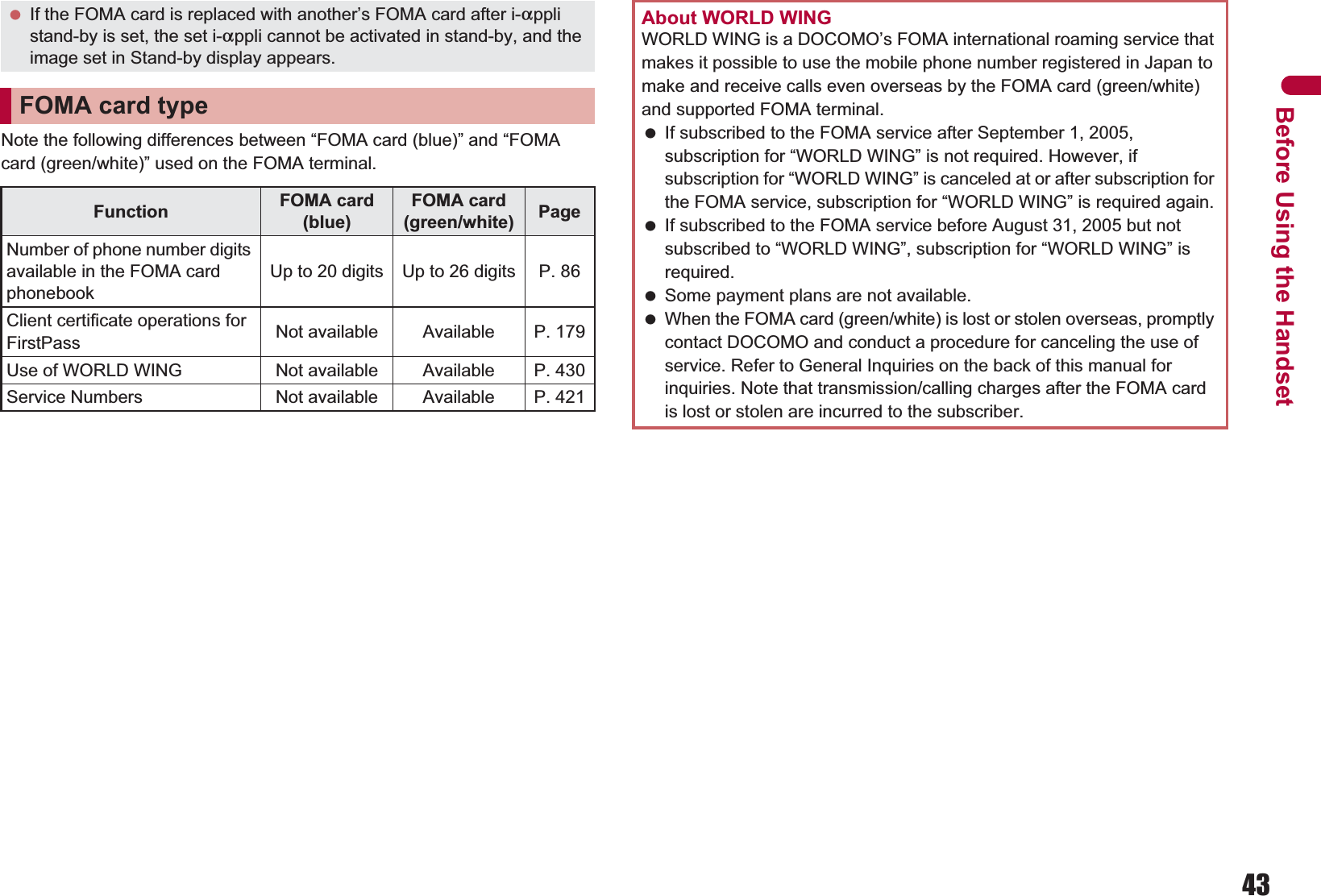 43Before Using the HandsetNote the following differences between “FOMA card (blue)” and “FOMA card (green/white)” used on the FOMA terminal. If the FOMA card is replaced with another’s FOMA card after i-applistand-by is set, the set i-appli cannot be activated in stand-by, and the image set in Stand-by display appears.FOMA card typeFunction FOMA card (blue)FOMA card (green/white) PageNumber of phone number digits available in the FOMA card phonebookUp to 20 digits Up to 26 digits P. 86Client certificate operations for FirstPass Not available Available P. 179Use of WORLD WING Not available Available P. 430Service Numbers Not available Available P. 421About WORLD WINGWORLD WING is a DOCOMO’s FOMA international roaming service that makes it possible to use the mobile phone number registered in Japan to make and receive calls even overseas by the FOMA card (green/white) and supported FOMA terminal. If subscribed to the FOMA service after September 1, 2005, subscription for “WORLD WING” is not required. However, if subscription for “WORLD WING” is canceled at or after subscription for the FOMA service, subscription for “WORLD WING” is required again. If subscribed to the FOMA service before August 31, 2005 but not subscribed to “WORLD WING”, subscription for “WORLD WING” is required. Some payment plans are not available. When the FOMA card (green/white) is lost or stolen overseas, promptly contact DOCOMO and conduct a procedure for canceling the use of service. Refer to General Inquiries on the back of this manual for inquiries. Note that transmission/calling charges after the FOMA card is lost or stolen are incurred to the subscriber.