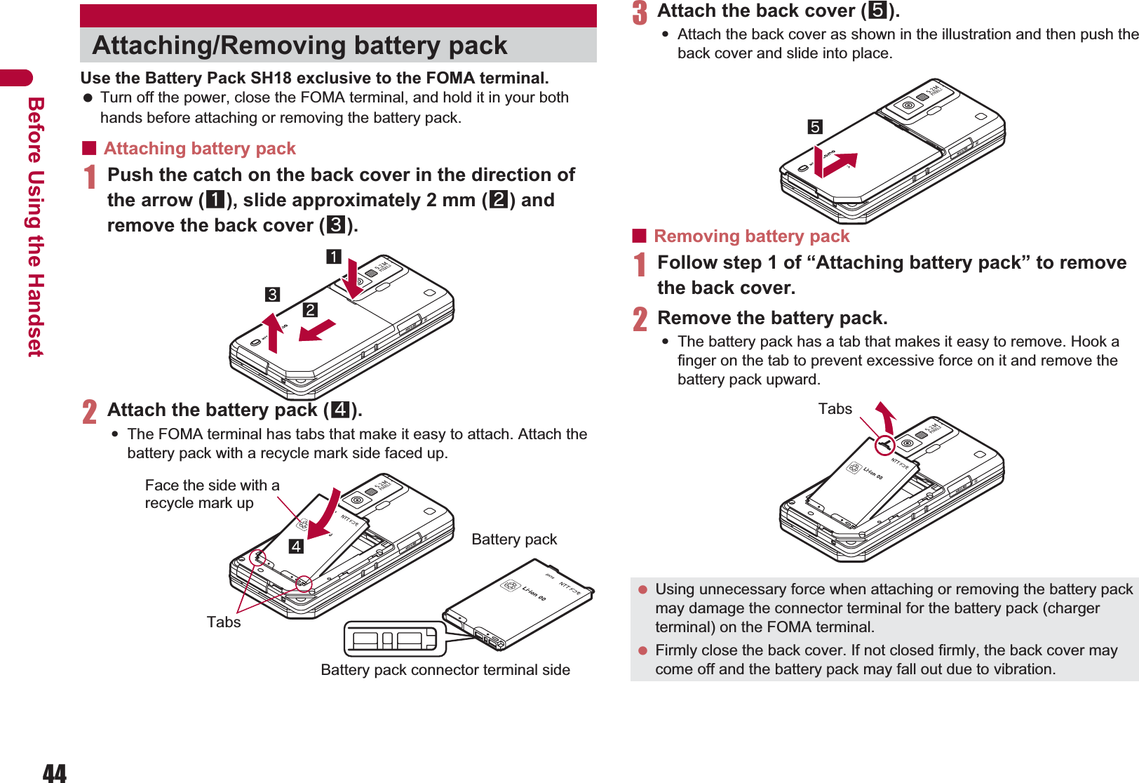 44Before Using the HandsetUse the Battery Pack SH18 exclusive to the FOMA terminal. Turn off the power, close the FOMA terminal, and hold it in your both hands before attaching or removing the battery pack.ɡAttaching battery pack1Push the catch on the back cover in the direction of the arrow (1), slide approximately 2 mm (2) and remove the back cover (3).2Attach the battery pack (4).:The FOMA terminal has tabs that make it easy to attach. Attach the battery pack with a recycle mark side faced up.3Attach the back cover (5).:Attach the back cover as shown in the illustration and then push the back cover and slide into place.ɡRemoving battery pack1Follow step 1 of “Attaching battery pack” to remove the back cover.2Remove the battery pack.:The battery pack has a tab that makes it easy to remove. Hook a finger on the tab to prevent excessive force on it and remove the battery pack upward.Attaching/Removing battery pack132Face the side with a recycle mark up4TabsBattery packBattery pack connector terminal side Using unnecessary force when attaching or removing the battery pack may damage the connector terminal for the battery pack (charger terminal) on the FOMA terminal. Firmly close the back cover. If not closed firmly, the back cover may come off and the battery pack may fall out due to vibration.5Tabs